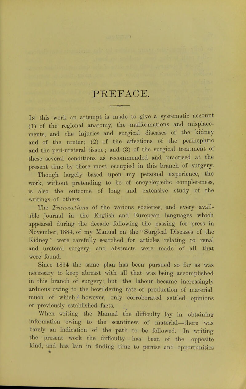 PREFACE. In this work an attempt is made to give a systematic account (1) of the regional anatomy, the malformations and misplace- ments, and the injuries and surgical diseases of the kidney and of the ureter; (2) of the affections of the perinephric and the peri-ureteral tissue; and (3) of the surgical treatment of these several conditions as recommended and practised at the present time by those most occupied in this branch of surgery. Though largely based upon my personal experience, the Avork, without pretending to be of encyclopedic completeness, is also the outcome of long and extensive study of the writings of others. The Transactions of the various societies, and every avail- able journal in the English and European languages which appeared during the decade following the passing for press in November, 1884, of my Manual on the  Surgical Diseases of the Kidney were carefully searched for articles relating to renal and ureteral surgery, and abstracts Avere made of all that Avere found. Since 1894 the same plan has been pursued so far as Avas necessary to keep abreast with all that Avas being accomplished in this branch of surgery; but the labour became increasingly arduous OAving to the bcAvildering rjite of production of material much of which,' hoAvever, only corroborated settled opinions or previously established facts. When Avriting the Manual the difficulty lay in obtaining information OAving to the scantiness of material—there Avas barely an indication of the path to be followed. In Avriting the present work the difficulty has been of the opposite kind, and has lain in finding time to peruse and opportunities