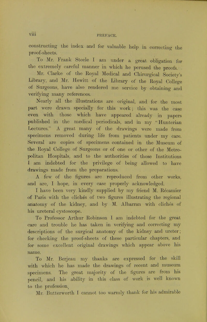 VUl constructing the index and for vahiable help in correcting the proof-sheets. To Mr. Frank Steele I am under a great obligation for the extremely careful manner in which he perused the proofs. Mr. Clarke of the Royal Medical and Chirurgical Society's Library, and Mr. Hewitt of the Library of the Royal College of Surgeons, have also rendered me service by obtaining and verifying many references. Nearly all the illustrations are original, and for the most part were drawn specially for this work; this was the case even with those which have appeared already in papers published in the medical periodicals, and in my Hunterian Lectures. A great many of the drawings were made from specimens removed during life from patients under my care. Several are copies of specimens contained in the Museum of the Royal College of Surgeons or of one or other of the Metro- politan Hospitals, and to the authorities of those Institutions I am indebted for the privilege of being allowed to have drawings made from the preparations. A few of the figures are reproduced from other Avorks, and are, I hope, in every case properly acknowledged. I have been very kindly supplied by my friend M. Recamier of Paris with the cliches of two figures illustrating the regional anatomy of the kidney, and by M. Albarran with cliches of his ureteral cystoscope. To Professor Arthur Robinson I am indebted for the great care and trouble he has taken in verifying and correcting my descriptions of the surgical anatomy of the kidney and ureter; for checking the proof-sheets of these particular chapters, and for some excellent original drawings which appear above his name. To Mr. Berjeau my thanks are expressed for the skill with Avhich he has made the drawings of recent and museum specimens. The great majority of the figures are from his pencil, and his ability in this class of worlc is well known to the profession.^ Mr. Butterworth I cannot too wannly thank (or his admirable