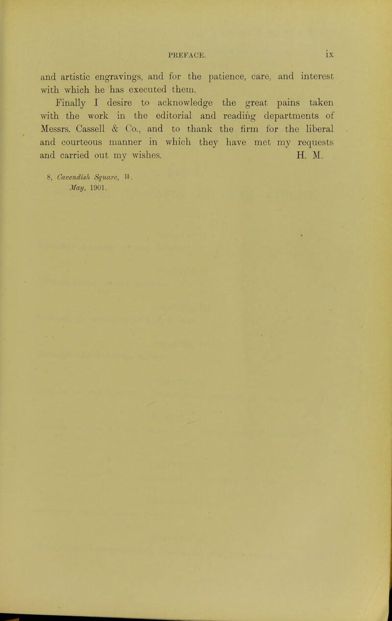 and artistic engravings, and for the patience, care, and interest with which he has executed them. Finally I desire to acknowledge the great pains taken with the work in the editoi'ial and reading departments of Messrs. Cassell & Co., and to thank the firm for the liberal and courteous manner in which they have met my requests and carried out my wishes. H. M. 8, Cavendish Square, II. May, 1901.