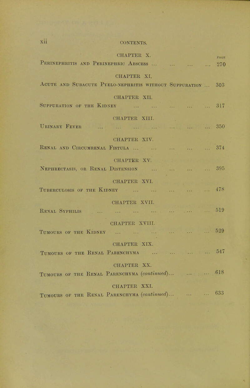 Xll CONTENTS. CHAPTER X. Perinephritis and Perinephric Abscess ... CHAPTER xr. Acute and Subacute Pyelo-nephritis without Suppuration CHAPTER XII. Suppuration of the Kidney CHAPTER XIII. Urinary Fever CHAPTER XIV. Renal and Circumrenal Fistula ... CHAPTER XV. Nephrectasip, or Renal Distension CHAPTER XVI. Tuberculosis of the Kidney CHAPTER XVII. Renal Syphilis CHAPTER XVIII. Tumours of the Kidney CHAPTER XIX. Tumours of the Renal Parenchyma CHAPTER XX. Tumours of the Renal Parenchyma (continued) CHAPTER XXL Tumours of the Renal Parenchyma (continued).