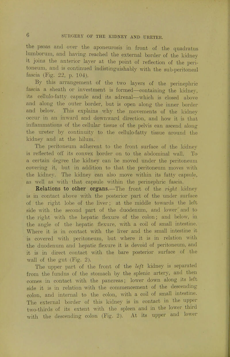 the psoas and over the aponeurosis in front of the quadratus kimborum, and having reached the external border of the kidney it joins the anterior layer at the point of reflection of the peri- toneum, and is contmued indistinguishably with the sub-peritoneal fascia (Fig. 22, p. 104). By this arrangement of the two layers of the perinephric fascia a sheath or investment is formed—containing the kidney, its cellulo-fatty capsule and its adrenal—wliich is closed above and along the outer border, but is open along the inner border and below. This exiDlains why the movements of the kidney occur in an inward and downward direction, and how it is that inflammations of the cellular tissue of the pelvis can ascend along the m-eter by continuity to the cellulo-fatty tissue around the kidney and at the hilum. The peritoneum adherent to the front surface of the kidney is reflected oft' its convex border on to the abdominal wall. To a certain degree the kidney can be moved under the peritoneum covei'ing it, but in addition to that the peritoneum moves with the kidnev. The kidney can also move withm its fatty capsule, as well as with that ca^jsule within the perinephric fascia. Relations to other organs.—The front of the right kidney is in contact above with the posterior part of the under surface of the right IoIdc of the liver; at the middle towards the left side with the second part of the duodenum, and lower and to the right with the hepatic flexure of the colon; and below, in the angle of the hepatic flexure, with a coil of small intestine. Where it is in contact with the liver and the small intestme it is covered with peritoneum, but where it is in relation with the duodenum and hepatic flexure it is devoid of peritoneum, and it is in direct contact with the bare posterior surface of the wall of the gut (Fig. 2). The upper part of the front of the left kidney is separated from the fundus of the stomach by the splenic artery, and then comes in contact with the pancreas; lower down along its left side it is in relation with the commencement of the descendnig colon, and internal to the colon, Avith a coil of small intestine. The external border of this kidney is in contact in the upper two-thirds of its extent with the spleen and in the lower thu-d with the descending colon (Fig. 2). At its upper and lower