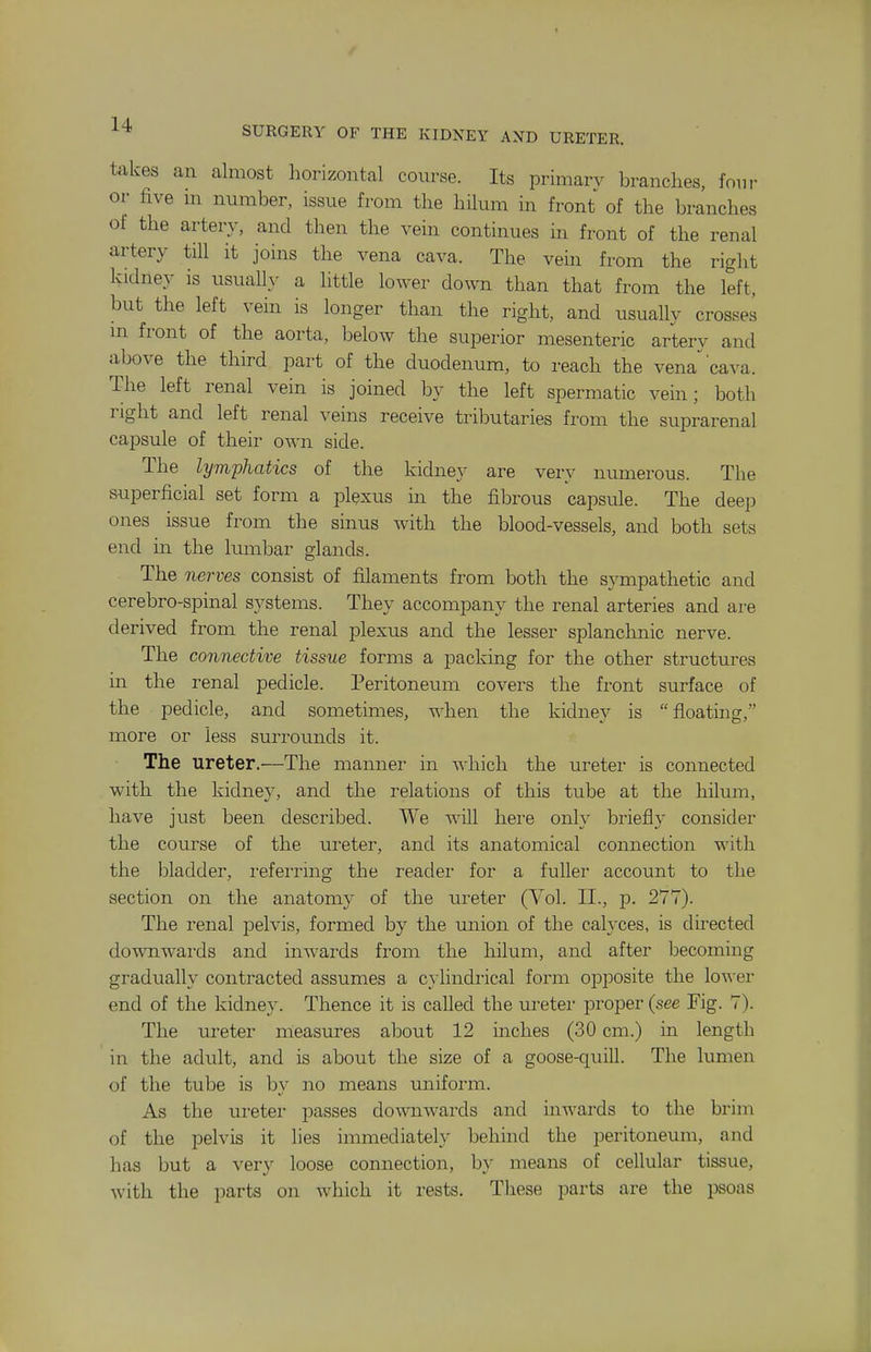 takes an almost horizontal course. Its primary branches, fom- or five m number, issue from the hilum in front of the branches of the artery, and then the vein continues in front of the renal artery tiU it joins the vena cava. The vein from the right kidney is usuall}- a little lower down than that from the left, but the left vein is longer than the right, and usually crosses m front of the aorta, below the superior mesenteric artery and above the third part of the duodenum, to reach the vena'cava. The left renal vein is joined by the left spermatic vein; both right and left renal veins receive tributaries from the suprarenal capsule of their own side. The lymphatics of the kidney are very numerous. The s-uperficial set form a plexus in the fibrous capsule. The deep ones issue from the sinus with the blood-vessels, and both sets end in the lumbar glands. The nerves consist of filaments from both the sympathetic and cerebro-spinal systems. They accompany the renal arteries and are derived from the renal plexus and the lesser splanchnic nerve. The connective tissue forms a packing for the other structures in the renal pedicle. Peritoneum covers the front surface of the pedicle, and sometimes, when the kidney is  floating, more or less surrounds it. The ureter.—The manner in which the ureter is connected with the kidney, and the relations of this tube at the hilum, have just been described. We will hei'e only briefly consider the course of the iireter, and its anatomical connection with the bladder, referring the reader for a fuller account to the section on the anatomy of the ureter (Vol. II., p. 277). The renal pelvis, formed by the union of the calyces, is directed downwai-ds and inwards from the hilum, and after becoming gradually contracted assumes a cylindrical form opposite the lov^er end of the kidney. Thence it is called the ureter proper (see Fig. 7). The ureter measures about 12 inches (30 cm.) in length in the adiilt, and is about the size of a goose-quill. The lumen of the tube is by no means uniform. As the ureter passes domiwards and inwards to the brim of the pelvis it lies immediately behind the peritoneum, and has but a very loose connection, by means of cellular tissue, with the parts on which it rests. These parts are the psoas