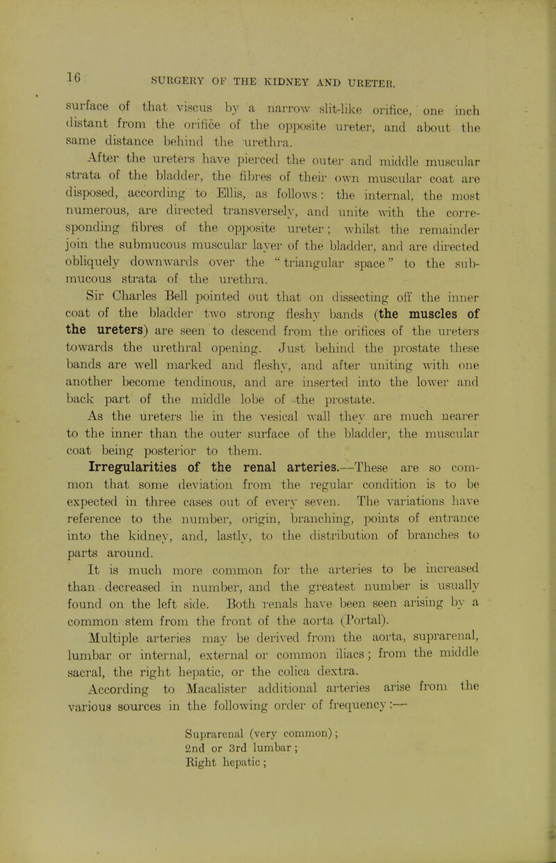 surface of that viscvis by a narrow slit-like orifice, one inch distant from the orifice of the o])posite in-eter, and about the same distance behind the urethra. After the ureters have pierced the outei- and middle muscular strata of the bladder, the fibres of their own muscular coat are disposed, according to Ellis, as follows: the internal, the most numerous, are directed transversely, and unite with the corre- sponding fibres of the opposite ureter; whilst the remainder join the submucous muscular layer of the bladder, and are du-ected obliquely downwards over the  tiiangular space to the sub- mucous strata of the urethra. Sir Charles Bell pointed out that on dissecting off the inner coat of the bladder two strong fleshy bands (the muscles of the ureters) are seen to descend from the orifices of the lu-eters towards the urethral opening. Just behind the prostate these bands are well marked and fleshy, and after uniting with one another become tendinous, and are inserted into the lower and back part of the middle lobe of the prostate. As the vireters lie in the vesical wall they are much nearer to the inner than the outer surface of the bladder, the musculai- coat being posterior to them. Irregularities of the renal arteries.—These are so com- mon that some deviation from the regulai- condition is to be expected in three cases out of every seven. The variations have reference to the number, origin, branching, points of entrance into the kidney, and, lastly, to the distribution of branches to parts around. It is much more common foi' the artei-ies to be urcreased than • decreased in munber, and the greatest number is usually found on the left side. Both renals have been seen arising by a common stem from the front of the aorta (Portal). Multiple arteries may be derived from the aorta, suprarenal, lumbar or internal, external or common iliacs; from the middle sacral, the right hepatic, or the colica dextra. According to Macalister additional arteries arise from the various sources in the following order of fi-equency:— Suprarenal (very common); 2nd or 3rd lumbar; Right hepatic;