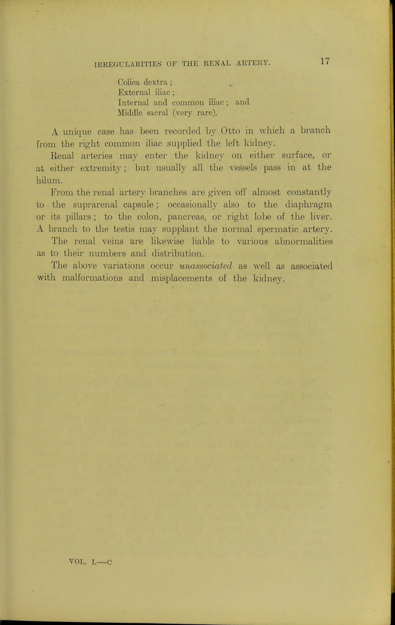 IRREGULAKITIES OF THE EENAL ARTERY. Colica (lextra; External iliac ; Internal and common iliac ; and Middle sacral (very rare). A unique case has been recorded by Otto in Avhicli a branch from the right common iliac supphed the left kidne}^ Eenal arteries may enter the kidney on either surface, or at either extremity; but usually all the vessels -pass in at the hilum. From the i-enal aiiery bi'anches ai-e given ofi' almost constantly to the supi-arenal capsule; occasionally also to the diapln-agm or its pillai's; to the colon, pancreas, or right lobe of the liver. A bi-anch to the testis may supplant the normal spei'matic artery. The renal veins are likewise liable to vaiious abnormalities as to their numbers and distribution. The above variations occur unassociated as well as associated with malformations and misplacements of the kidney. VOL. I.—c