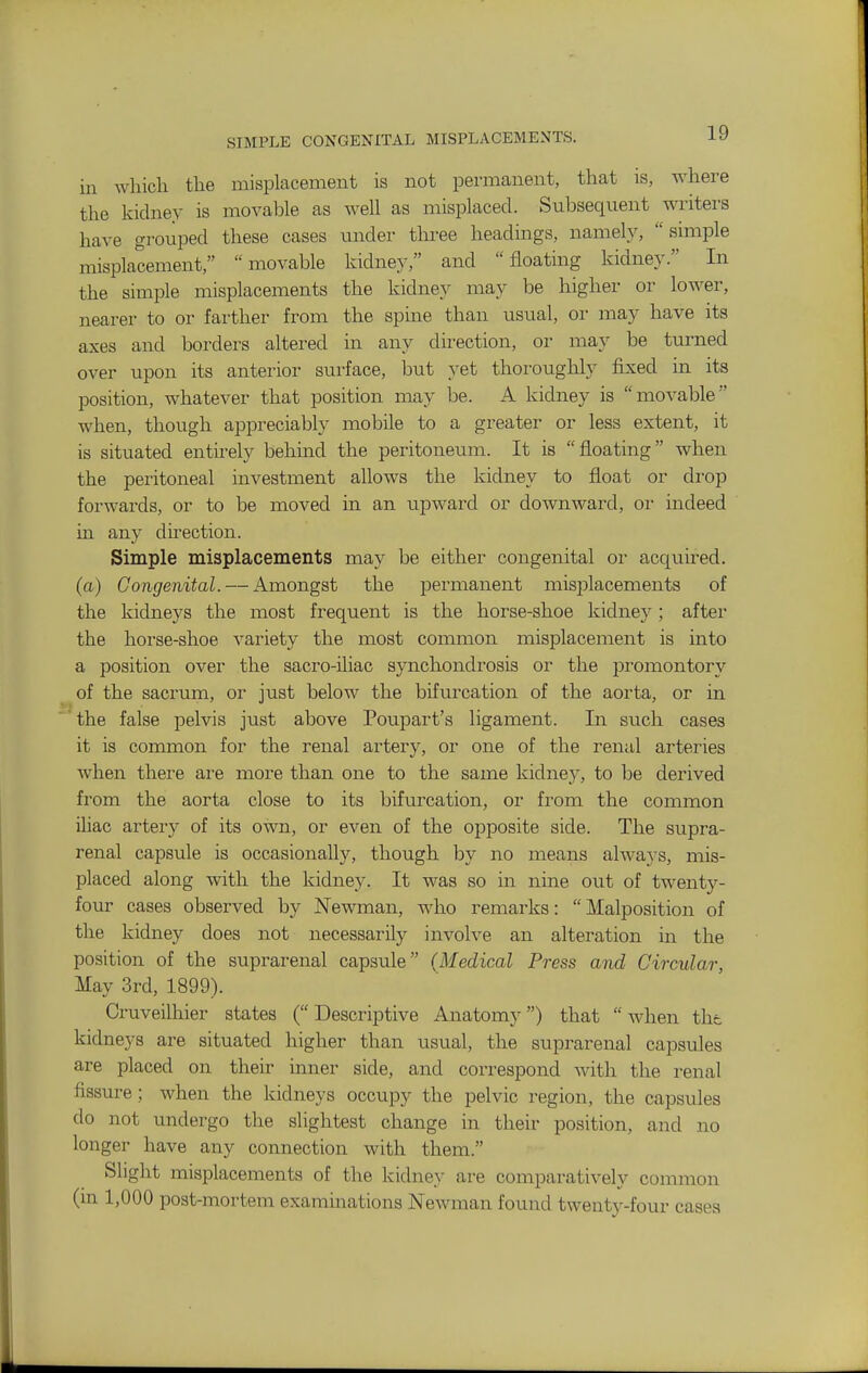 in which the misplacement is not permanent, that is, where the kidney is movable as well as misplaced. Subsequent writers have grouped these cases under three headings, namely, simple misplacement, movable kidney, and floating kidney. In the simple misplacements the kidney may be higher or lower, nearer to or farther from the spine than usual, or may have its axes and borders altered in any direction, or may be turned over upon its anterior surface, but yet thoroughly fixed in its position, whatever that position may be. A kidney is movable when, though appreciably mobile to a greater or less extent, it is situated entirely behind the peritoneum. It is floating when the peritoneal investment allows the kidney to float or di-op forwards, or to be moved in an upward or downward, oi- indeed in any du'ection. Simple misplacements may be either congenital or acquired. (a) Congenital. — Amongst the permanent misplacements of the kidneys the most frequent is the horse-shoe kidney; after the horse-shoe variety the most common misplacement is into a position over the sacro-iliac synchondrosis or the promontory of the sacrum, or just below the bifurcation of the aorta, or in the false pelvis just above Poupart's ligament. In such cases it is common for the renal artery, or one of the renal arteries when there ai'e more than one to the same kidney, to be derived from the aorta close to its bifurcation, or from the common iliac artery of its own, or even of the opposite side. The supra- renal capsule is occasionally, though by no means always, mis- placed along with the kidney. It was so in nine out of twenty- four cases observed by Newman, who remarks:  Malposition of the kidney does not necessarily involve an alteration in the position of the suprarenal capsule (Medical Press and Circular, May 3rd, 1899). Cruveilhier states ( Descriptive Anatomy) that  when the kidneys are situated higher than usual, the suprarenal capsules are placed on their inner side, and correspond with the renal fissure ; when the kidneys occupy the pelvic region, the capsules do not undergo the slightest change in their position, and no longer have any connection with them. Slight misplacements of the kidney are comparatively common (m 1,000 post-mortem examinations Newman found twenty-four cases