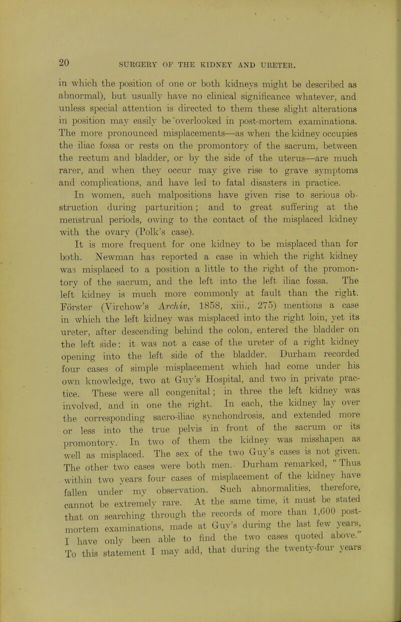 iti which the position of one or both kidneys might be described as abnormal), but usually have no clinical significance whatever, and unless special attention is directed to them these slight alterations in position may easily be' overlooked in post-mortem examinations. The more pronounced misplacements—as when the kidney occupies the iliac fossa or i-ests on the promontory of the sacrum, between the rectum and bladder, or by the side of the uterus—are much rarer, and when they occur may give rise to grave symptoms and complications, and have led to fatal disasters in practice. In women, such malpositions have given rise to serious ob- struction during parturition; and to great suffering at the menstrual periods, owing to the contact of the misjDlaced kidney with the ovary (Polk's case). It is more frequent for one kidney to be misplaced than for both. Newman has reported a case in which the right kidney was misplaced to a position a little to the right of the promon- tory of the sacrum, and the left into the left iliac fossa. The left kidney is much more commonly at fault than the right. Forster (Virchow's Archiv, 1858, xiii., 275) mentions a case in which the left kidney was misplaced into the right loin, yet its ureter, after descending behind the colon, entered the bladder on the left side: it was not a case of the ureter of a right kidney opening into the left side of the bladder. Durham recorded four cases of simple misplacement which had come under his own knowledge, two at Guy's Hospital, and two in private prac- tice. These were all congenital; in three the left kidney was involved, and in one the right. In each, the kidney lay over the corresponding sacro-ihac synchondrosis, and extended more or less into the true pelvis m front of the sacrum or its promontorv. In two of them the kidney was misshapen as well as misplaced. The sex of the two Guy's cases is not given. The other two cases were both men. Durham remarked, Thus within two years four cases of misplacement of the kidney have fallen under my observation. Such abnormalities, therefore, cannot be extremely rare. At the same time, it must be stated that on searching through the records of more than 1,600 post- mortem examinations, made at Guy's during the last few years, I have only been able to find the two cases quoted above. To this statement I may add, that during the twenty-four years