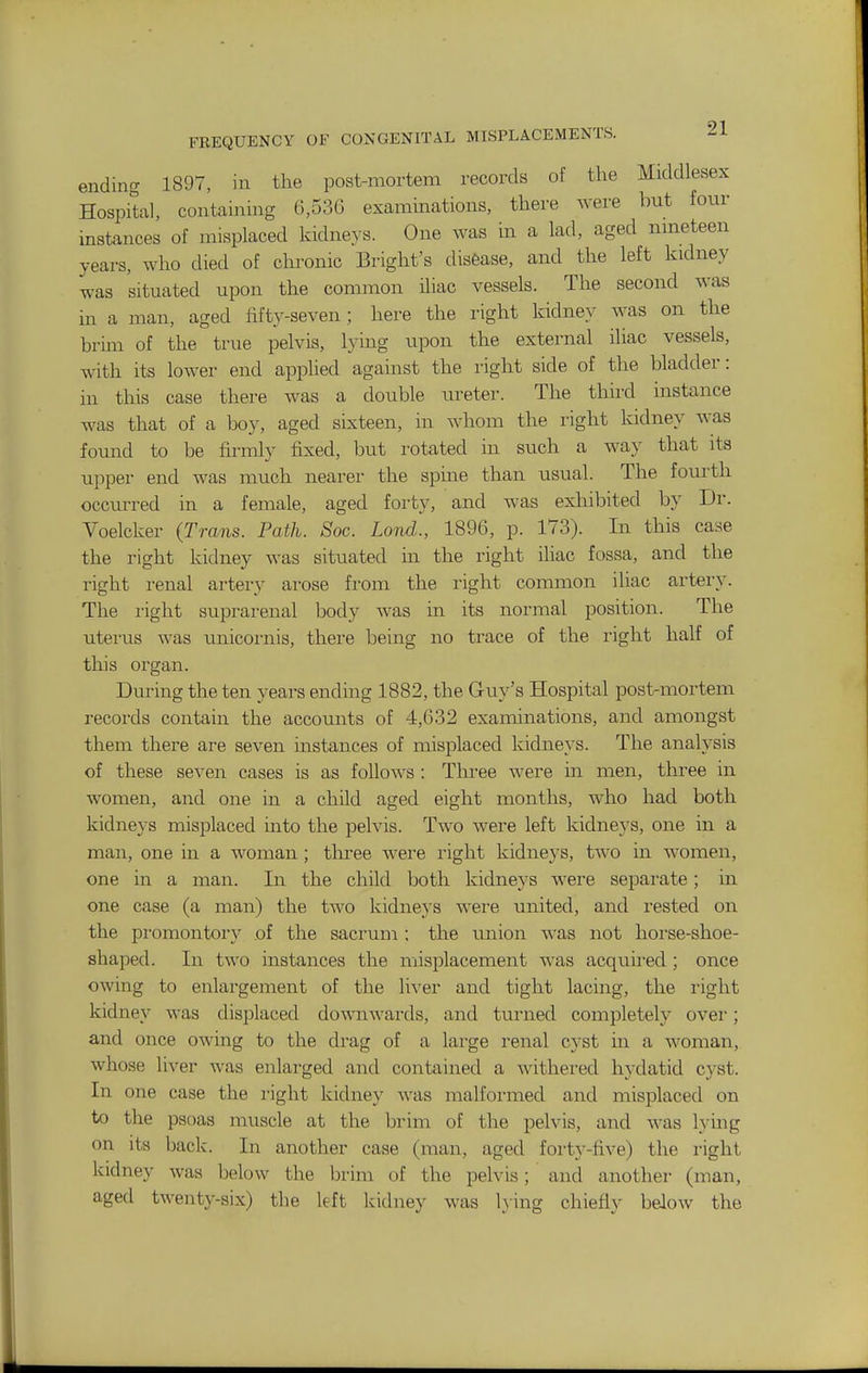 ending 1897, in the post-mortem records of the Middlesex Hospital, containing 6,536 examinations, there were but four instances of misplaced kidneys. One was m a lad, aged nmeteen years, who died of chronic Bright's disease, and the left kidney was situated upon the common Uiac vessels. The second was m a man, aged fifty-seven; here the right kidney was on the brim of the true pelvis, lying upon the external iliac vessels, with its lower end applied against the right side of the bladder: in this case there was a double ureter. The third instance was that of a boy, aged sixteen, in whom the right kidney was found to be firmly fixed, but rotated in such a way that its upper end was much nearer the spine than usual. The fourth occurred in a female, aged forty, and was exliibited by Dr. Voelcker (Trans. Path. Soc. Lond., 1896, p. 173). In this case the right kidney was situated in the right iliac fossa, and the right renal artery arose from the right common iliac artery. The right suprarenal body was in its normal position. The uterus was unicoi'nis, there being no trace of the right half of this organ. During the ten years ending 1882, the Guy's Hospital post-mortem records contain the accounts of 4,632 examinations, and amongst them there are seven instances of misplaced kidneys. The analysis of these seven cases is as follows : Thi'ee Avere in men, three in women, and one in a child aged eight months, who had both kidnej's misplaced into the pelvis. Two were left kidneys, one in a man, one in a woman; three were right kidneys, two in women, one in a man. In the child both kidneys were separate; in one case (a man) the two kidneys were united, and rested on the pi'omontory of the sacrum; the union was not horse-shoe- shaped. In two instances the misplacement was acquij-ed ; once owing to enlargement of the liver and tight lacing, the right kidney was displaced downwards, and turned completely ovei-; and once owing to the drag of a large renal cyst in a woman, whose liver was enlarged and contained a withered hydatid cyst. In one case the right kidney was malformed and misplaced on to the psoas muscle at the brim of the pelvis, and was lying on its back. In another case (man, aged forty-five) the right kidney was below the brim of the pelvis; and another (man, aged twenty-six) the left kidney was lying chiefly below the