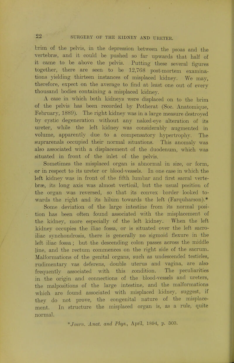 brim of the pelvis, in the depression between the psoas and the vertebrae, and it conld be pushed so far upwards that half of it came to be above the pelvis. Puttmg these several figures together, there are seen to be 12,768 post-mortem examina- tions yielding thirteen mstances of misplaced kidney. We may, therefore, expect on the average to find at least one out of every thousand bodies containing a misplaced kidney. A case in which both kidneys were displaced on to the brim of the pelvis has been recorded by Potherat (Soc. Anatomique, February, 1889). The right kidney was in a large measure destroyed by cystic degeneration without any naked-eye alteration of its ureter, while the left kidney was considei-ably augmented in volume, apparently due to a compensatory hypertrophy. The suiDrarenals occupied their normal situations. This anomaly was also associated with a displacement of the duodenum, which was situated in front of the inlet of the pelvis. Sometimes the misplaced organ is abnormal in size, or form, or in respect to its ureter or blood-vessels. In one case in which the left kidney was in front of the fifth lumbar and first sacral verte- brae, its long axis was almost vertical, but the usual position of the organ was reversed, so that its convex border looked to- wards the right and its hilum towards the left (Farquharson).* Some deviation of the large intestine from its normal posi- tion has been often found associated with the misplacement of the kidney, more especially of the left kidney. When the left kidney occupies the iliac fossa, or is situated over the left sacro- iliac synchondrosis, there is generalty no sigmoid flexure in the left iliac fossa; but the descending colon passes across the middle line, and the rectum commences on the right side of the sacrum. Malformations of the genital organs, such as undescended testicles, rudimentary vas deferens, double iiterus and vagina, are also frequently associated Avith this condition. The peculiarities in the origin and connections of the blood-vessels and ureters, the malpositions of the large intestine, and the malformations which are found associated with misplaced kidney, suggest, if they do not prove, the congenital nature of the misplace- ment. In structure the misplaced organ is, as a rule, quite normal. *Journ. Anat. and Phjs., April, 1894, p. 303.