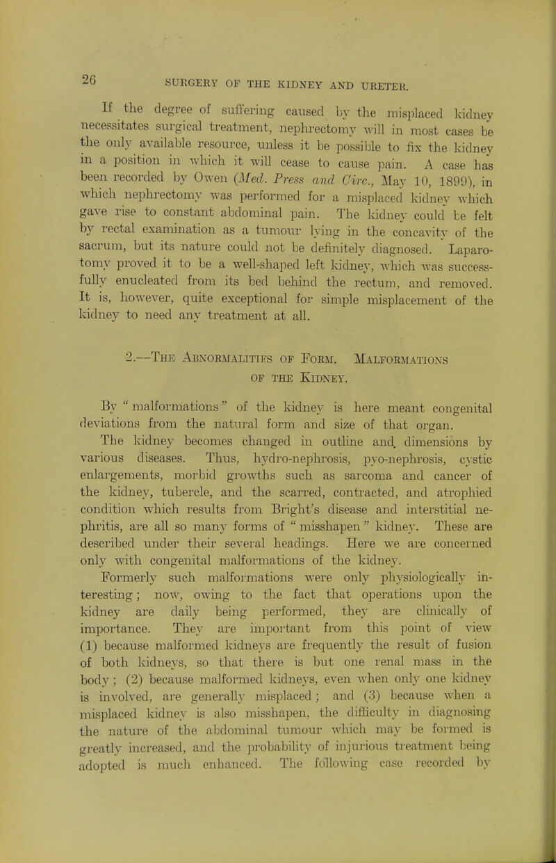 If the degree of suffering caused by the misplaced kidney necessitates surgical treatment, nephrectomy Avill in most cases be the only available resource, unless it be possilole to fix the kidney in a position in which it will cease to cause pain. A case has been recorded by Owen {Med. Press and Circ, May 10, 1899), in which nephrectomy was performed for a misplaced kidney which gave rise to constant abdominal pain. The kidney could be felt by rectal examination as a tumour lying in the concavity of the sacrum, but its nature could not be definitely diagnosed. Laparo- tomy proved it to be a well-shaped left kidney, which was success- fully enucleated from its bed behind the rectum, and removed. It is, however, quite exceptional for simple misplacement of the kidney to need any treatment at all. —The Abnormalities of Form. Malformations OP THE Kidney. By  malformations of the kidney is here meant congenital deviations from the natm-al form and size of that organ. The kidney becomes changed in outline and. dimensions by various diseases. Thus, hydro-nephrosis, pyo-nephrosis, cystic enlargements, moi-bid growths such as sarcoma and cancer of the kidney, tubei'cle, and the scarred, contracted, and atrophied condition which results from Bright's disease and interstitial ne- phritis, are all so many forms of  misshapen  kidne}'. These are described under their several headings. Here we ai'e concerned only with congenital malformations of the kidne}'. Formerly such malformations were only physiologically in- teresting ; now, owing to the fact that operations upon the kidney are daily being performed, they are clmically of importance. They are important from this point of view (1) because malformed kidneys are frequently the result of fusion of both kidneys, so that there is but one renal mass in the body ; (2) because malformed kidneys, even when onh' one kidney is involved, are generally misplaced; and (3) because when a misplaced kidney is also misshapen, the difficulty in diagnosing the nature of the abdominal tumour which may be formed is greatly increased, and the jirobability of injurious treatment being adopted is much enhanced. The following case recorded by