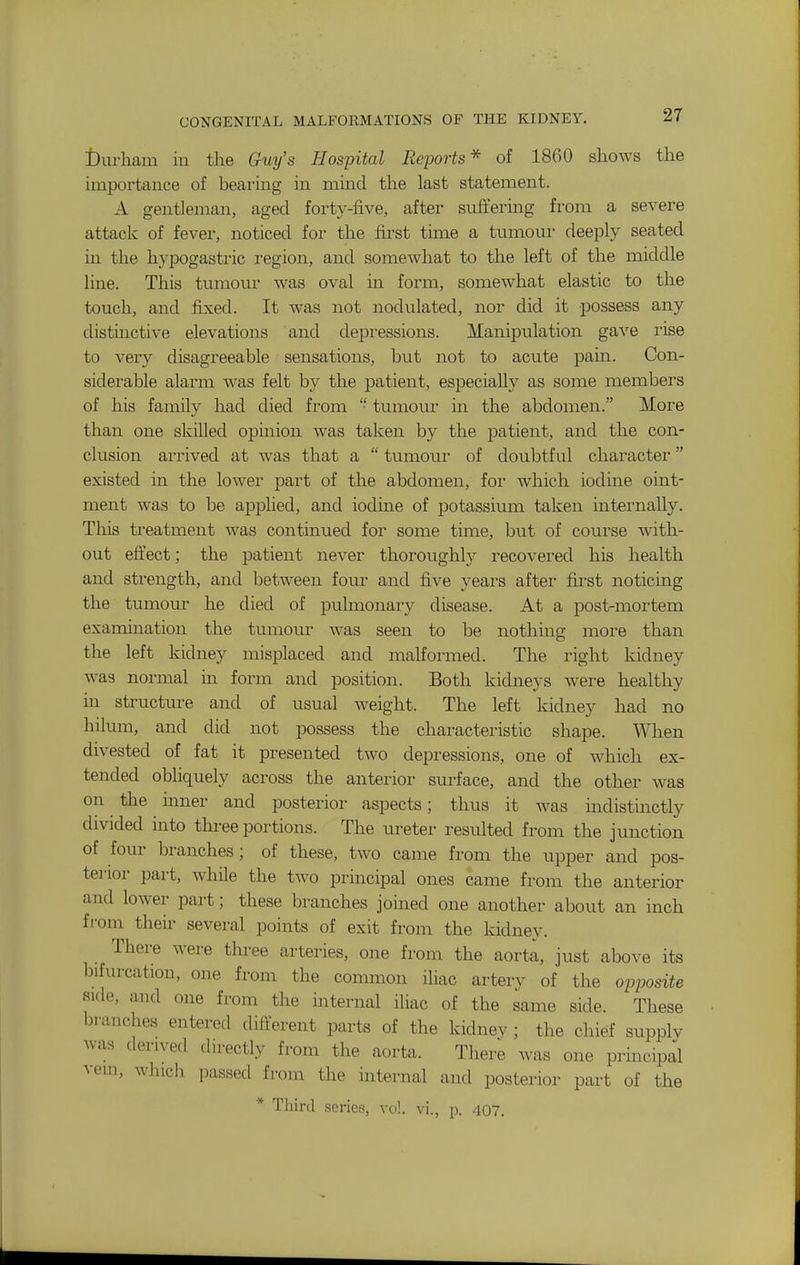 CONGENITAL MALFORMATIONS OF THE KIDNEY. tlurliam in the Guy's Hospital Reports* of 1800 shows the impoi'tance of bearing in mind the last statement. A gentleman, aged forty-five, after suffering from a severe attack of fever, noticed for the first time a tumour deeply seated in the hypogastric region, and somewhat to the left of the middle line. This tumour was oval in form, somewhat elastic to the touch, and fixed. It was not nodulated, nor did it possess any distinctive elevations and depressions. Manipulation gave rise to very disagreeable sensations, but not to acute pain. Con- siderable alarm was felt by the patient, especially as some members of his family had died from  tumour in the abdomen. More than one skilled opinion was taken by the patient, and the con- clusion arrived at was that a  tumour of doubtful character existed in the lower part of the abdomen, for which iodme oint- ment was to be applied, and iodine of potassium taken internally. Tliis treatment was continued for some time, but of course with- out efi'ect; the patient never thoroughly recovered his health and strength, and between four and five years after first noticing the tumour he died of pulmonary disease. At a post-mortem examination the tumour was seen to be nothing more than the left kidney misplaced and malformed. The right kidney was normal in form and position. Both kidneys were healthy in structure and of usual weight. The left kidney had no hilum, and did not possess the characteristic shape. When divested of fat it presented two depressions, one of which ex- tended obliquely across the anterior surface, and the other was on the inner and posterior aspects; thus it was indistinctly divided into three portions. The ureter resulted from the junction of four branches; of these, two came from the upper and pos- terior part, while the two principal ones came from the anterior and lower part; these branches joined one another about an inch from their several points of exit from the kidney. There were tlu-ee arteries, one from the aorta, just above its bifurcation, one from the common iliac artery of the opposite side, and one from the internal iliac of the same side. These branches entered different parts of the kidnev ; the chief supplv was derived directly from the aorta. There was one principal ^•el^, which passed from the internal and posterior part of the * Third series, vo!. vi., p. 407.
