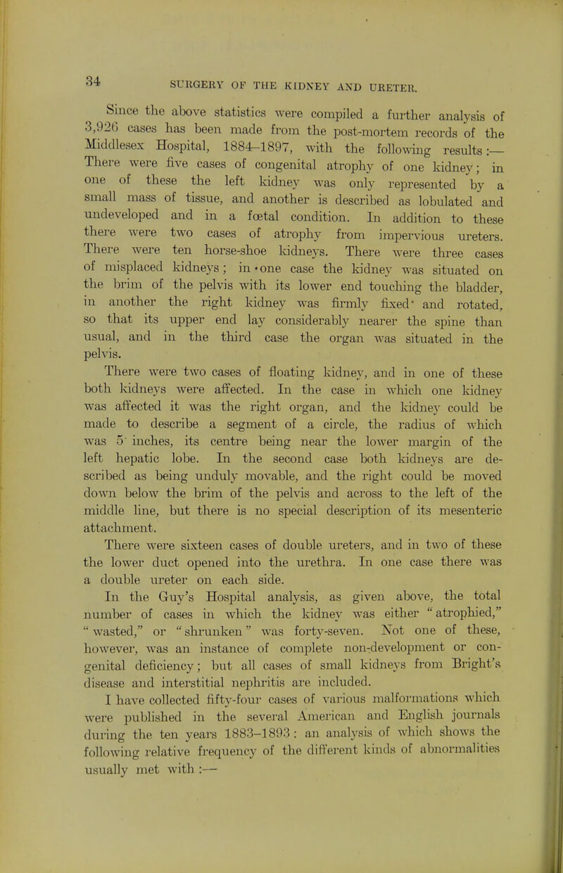 Since the above statistics were compiled a further analysis of 3,926 cases has been made from the post-mortem records of the Middlesex Hospital, 1884-1897, with the following results:— There were five cases of congenital atrophy of one kidney; in one of these the left kidney was only represented by a small mass of tissue, and another is described as lobulated and undeveloped and in a foetal condition. In addition to these there were two cases of atrophy from impervious ureters. There were ten horse-shoe kidneys. There were three cases of misplaced kidneys; in-one case the kidney was situated on the brim of the pelvis with its lower end touching the bladder, in another the right kidney was firmly fixed and rotated, so that its upper end lay considerably nearer the spine than usual, and in the third case the organ was situated in the pelvis. There were two cases of floating kidney, and in one of these both kidneys were affected. In the case in which one kidney was aftected it was the right organ, and the kidney could be made to describe a segment of a circle, the radius of which was 5' inches, its centre being near the lower margin of the left hepatic lobe. In the second case both kidneys are de- scribed as being unduly movable, and the right could be moved down below the brim of the pelvis and across to the left of the middle line, but there is no special description of its mesenteric attachment. There were sixteen cases of double ureters, and in two of these the lower duct opened into the urethra. In one case there was a double m^eter on each side. In the Guy's Hospital analysis, as given above, the total number of cases in which the kidney was either atrophied,  wasted, or  shrunken was forty-seven. Not one of these, however, was an instance of complete non-development or con- genital deficiency; but all cases of small kidneys from Bright's disease and interstitial nephritis are included. I have collected fifty-four cases of various malformations which were published in the several American and English journals during the ten years 1883-1893: an analysis of which shows the following relative frequency of the dift'erent kinds of abnormalities usually met with :—