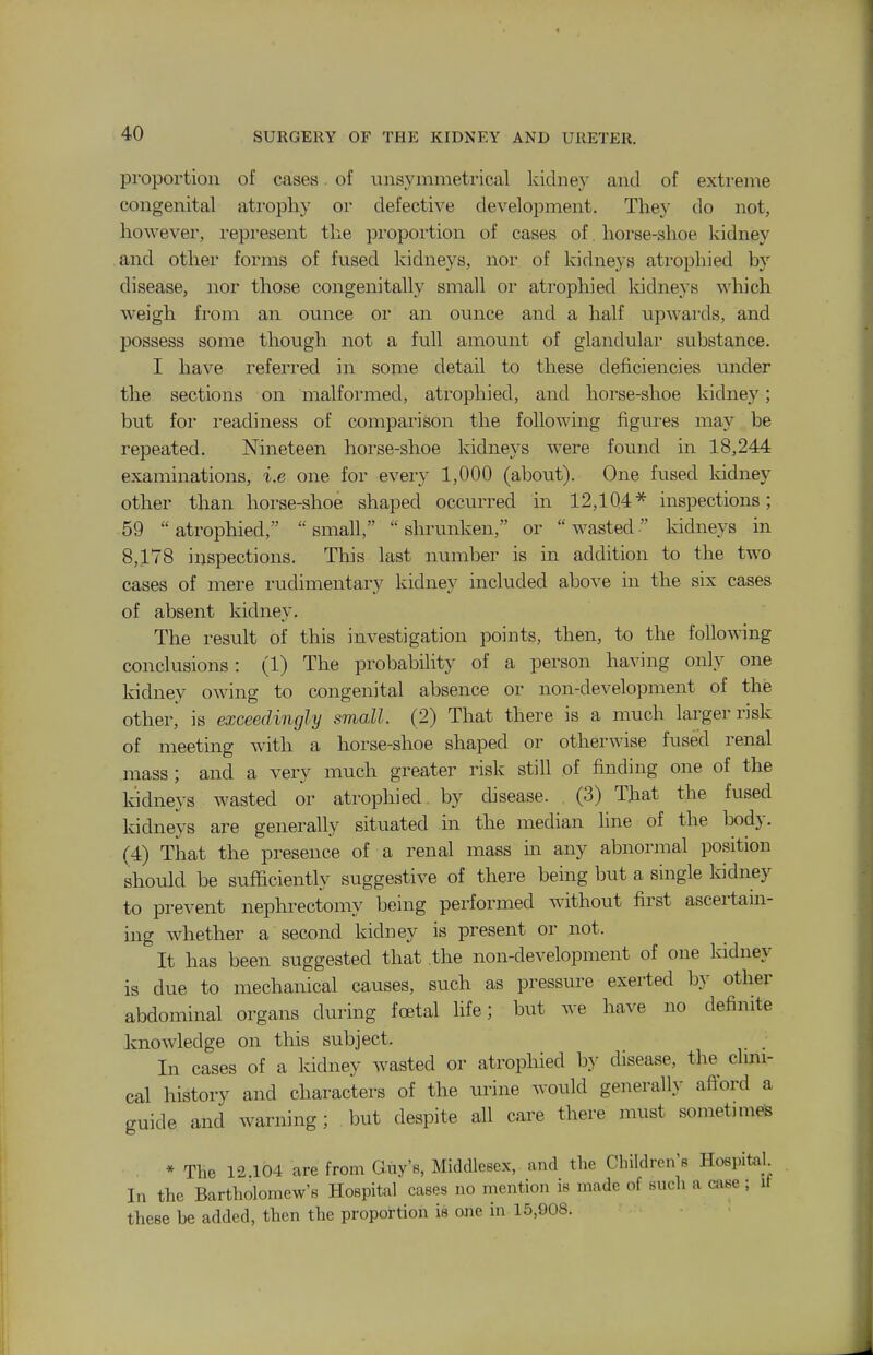 proportion of cases. of iinsymmetrical kidne)^ and of extreme congenital atrophy or defective development. They do not, however, represent the proportion of cases of. horse-shoe kidney and other forms of fused kidneys, nor of kidneys ati'ophied by disease, nor those congenitally small or atrophied Iddneys which weigh from an ounce or an ounce and a half upwards, and possess some though not a full amount of glandular substance. I have referred in some detail to these deficiencies under the sections on malformed, atrophied, and horse-shoe kidney; but foi readiness of comparison the following figures may be repeated. Nineteen horse-shoe kidneys were found in 18,244 examinations, i.e one for every 1,000 (about). One fused kidney other than horse-shoe shaped occurx'ed in 12,104* inspections; 59 atrophied, small, shrunken, or wasted kidneys in 8,178 inspections. This last number is in addition to the two cases of mere rudimentary kidney included above in the six cases of absent kidney. The result of this investigation points, then, to the following conclusions: (1) The probability of a person having only one kidney owing to congenital absence or non-development of the other, is exceedingly small. (2) That there is a much larger risk of meeting with a horse-shoe shaped or otherwise fused renal mass; and a very much greater risk still of finding one of the kidneys wasted or atrophied by disease. (3) That the fused kidneys are generally situated in the median line of the body. (4) That the presence of a renal mass m any abnormal position should be sufficiently suggestive of there being but a single kidney to prevent nephrectomy being performed without first ascertam- ing whether a second kidney is present or not. It has been suggested that the non-development of one kidney is due to mechanical causes, such as pressure exerted by other abdominal organs during foetal life; but we have no definite knowledge on this subject. In cases of a kidney wasted or atrophied by disease, the clmi- cal history and characters of the urine would generally afiord a guide and warning ; but despite all care there must sometunes * The 12 104 are from Gny'e, Middlesex, and the Children's Hospitah In the Bartholomew's Hospital cases no mention is made of such a case; it these be added, then the proportion is one in 15,908.