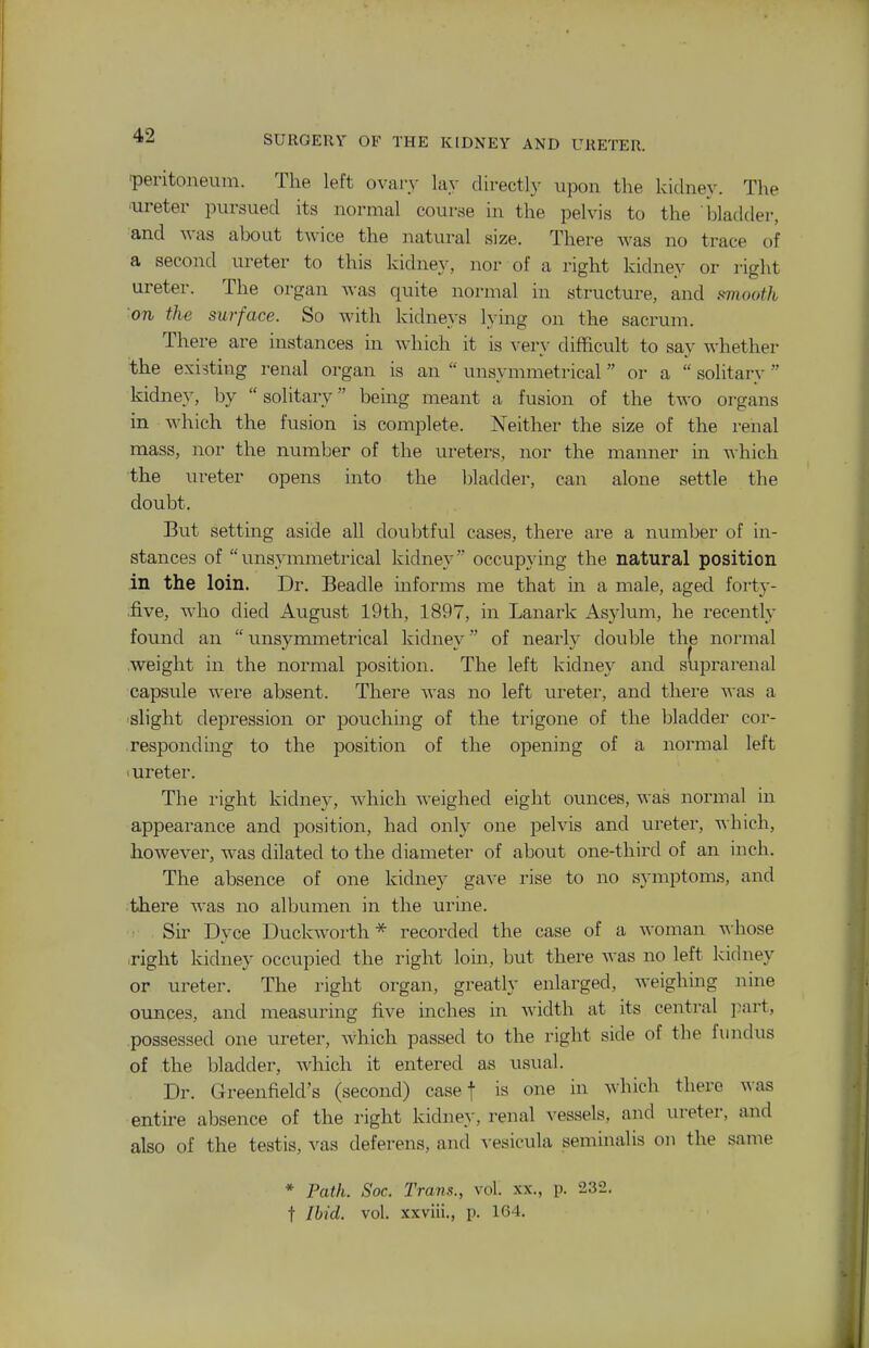 peritoneum. The left ovary lay directly upon the kidney. The ■ureter pursued its normal course in the pelvis to the ■i)ladder, and was about twice the natural size. There was no trace of a second ureter to this kidney, nor of a right kidney or right ureter. The organ was quite normal in structure, and sviooth on the surface. So with kidneys lying on the sacrum. There are instances in which it is very difficult to say whether the existing renal organ is an  unsymmetrical or a  solitary kidney, by  solitary being meant a fusion of the two organs in which the fusion is complete. Neither the size of the i-enal mass, nor the number of the ureters, nor the manner in which the ureter opens into the bladder, can alone settle the doubt. But setting aside all doubtful cases, there are a number of in- stances of unsymmetrical kidney occupying the natural position in the loin. Dr. Beadle informs me that in a male, aged forty- .five, who died August 19th, 1897, in Lanark Asylum, he recently found an unsymmetrical kidney of nearly double the normal .weight in the normal position. The left kidney and sdprarenal capsule were absent. There was no left ureter, and there was a slight depression or pouchuig of the trigone of the bladder cor- responding to the position of the opening of a normal left 1 ureter. The right kidney, which weighed eight ounces, was normal in appearance and position, had only one pelvis and ureter, which, however, was dilated to the diameter of aboiit one-third of an inch. The absence of one kidney gave rise to no symptoms, and there Avas no albumen in the urine. : Sir Dyce Duckworth * recorded the case of a woman whose right kidney occupied the right loin, but there was no left kidney or ureter. The right organ, greatly enlarged, weighing nine ounces, and measuring five inches in width at its central part, possessed one ureter, which passed to the right side of the fundus of the bladder, which it entered as usual. Dr. Greenfield's (second) case f is one in which there was entire absence of the right kidney, renal vessels, and ureter, and also of the testis, vas deferens, and vesicula seminal is on the same * Path. Soc. Trans., vol. xx., p. 232. t Ibid. vol. xxviii., p. 164.