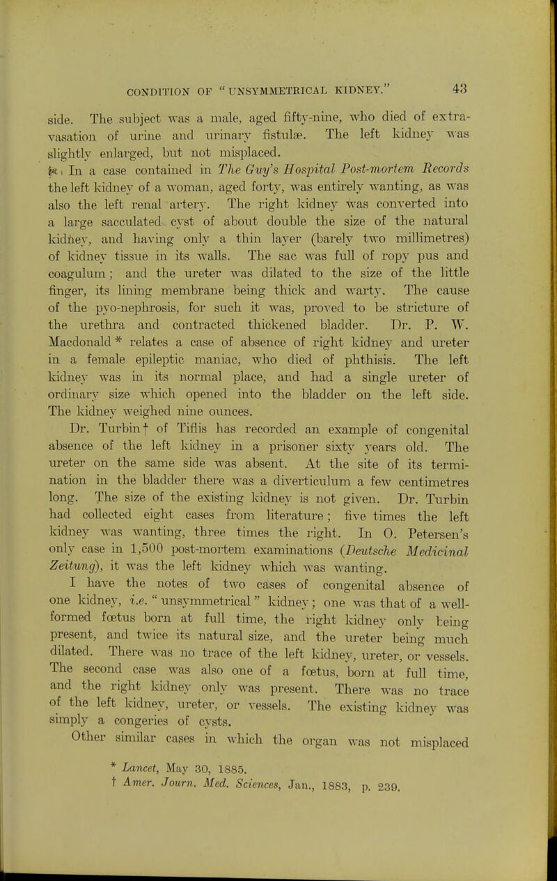 side. The subject was a male, aged fifty-nine, who died of extra- vasation of urine and urinary fistulae. The left kidney v^as slightly enlarged, but not misplaced. In a case contained in The Guy's Hosjntal Post-mortem Records the left kidney of a woman, aged fort}^, was entirely wanting, as was also the left renal artery. The right kidney was converted into a large sacculated cyst of about double the size of the natural kidhey, and havmg onh- a thin la}-er (barel.y two millimetres) of kidney tissue in its walls. The sac was full of ropy pus and coagulum; and the ureter was dilated to the size of the little finger, its lining membrane being thick and warty. The cause of the pyo-nephrosis, for such it was, proved to be stricture of the urethra and contracted thickened bladder. Dr. P. W. Macdonald * relates a case of absence of right kidney and ureter in a female epileptic maniac, who died of phthisis. The left kidney was in its normal place, and had a single ureter of ordinary size which opened into the bladder on the left side. The kidney weighed nine ounces. Dr. Turbinf of Tiflis has recorded an examj)le of congenital absence of the left kidney in a prisoner sixty years old. The ureter on the same side was absent. At the site of its termi- nation in the bladder there was a diverticulum a few centimetres long. The size of the existing kidney is not given. Dr. Turbin had collected eight cases from literature; five times the left kidney was wanting, three times the right. In 0. Petersen's only case in 1,500 post-mortem examinations (Deutsche Medicinal Zeitung), it was the left kidney which was wantmg. I have the notes of two cases of congenital absence of one kidney, i.e.  unsymmetrical  kidney; one was that of a well- formed foetus born at full time, the right kidney only being present, and twice its natural size, and the ureter being much dilated. There was no trace of the left kidney, ureter, or vessels. The second case was also one of a foetus, born at full time, and the right kidney only was present. There was no trace of the left kidney, ureter, or vessels. The existing kidnej- was simply a congeries of cysts. Other similar cases in which the organ was not misplaced * Lancet, May 30, 1885. t Amer. Journ. Med. Sciences, Jan., 1883, p. 239.