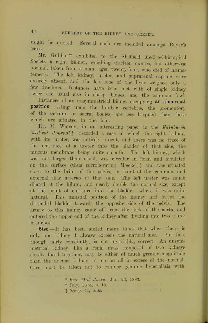 might be quoted. Several such are inchided amongst Rayer's cases. Mr. Gubbin* exhibited to the Sheffield Medico-Chirurgical Society a right kidney, Aveighing thirteen ounces, but otherwise normal, taken from a man, aged twenty-four, who died of haema- temesis. The left kidney, ureter, and suprarenal capsule Avere entirely absent, and the left lobe of the liver weighed only a few drachms. Instances have been met with of single kidne}- twice the usual size in sheep, horses, and the conunon fowl. Instances of an unsymmetrical kidney occupying an abnormal position, resting upon the lumbar vertebrte, the promontor}' of the sacrum, or sacral bodies, are less frequent than those which are situated in the loin. Dr. M. Watson, in an interesting paper in the Edinburgh Medical Journal,^ recorded a case in which the right kidney, with its ureter, was entirely absent, and there was no trace of the entrance of a ureter uito the bladder of that side, the mucous membrane being quite smooth. The left kidney, which was not larger than usual, was circular in form and lobulated on the surface (thus corroborating Mseckel),+ and was situated close to the brim of the pelvis, in front of the common and external iliac artei'ies of that side. The left ureter Avas much dilated at the hilum, and nearly double the normal size, except at the point of entrance into the bladder, where it was quite natural. This unusual position of the kidney had forced the distended bladder towards the opposite side of the pelvis. The artery to this kidney came off from the fork of the aorta, and entered the upper end of the kidney after dividing into two trunk branches. Size.—It has been stated many times that when there is only one kidney it always exceeds the natural size. But this, though fau'ly constaiitly, is not invariably, correct. An unsym- metrical kidne}-, like a renal mass composed of two kidneys closely fused together, may be either of much greater magnitude than the normal kidney, or not at all in excess of the normal. Care must be taken not to confuse genuine hyperplasia with * Brit. Med. Journ., Jan. 20, 1883. t July, 1874, p. 13. .