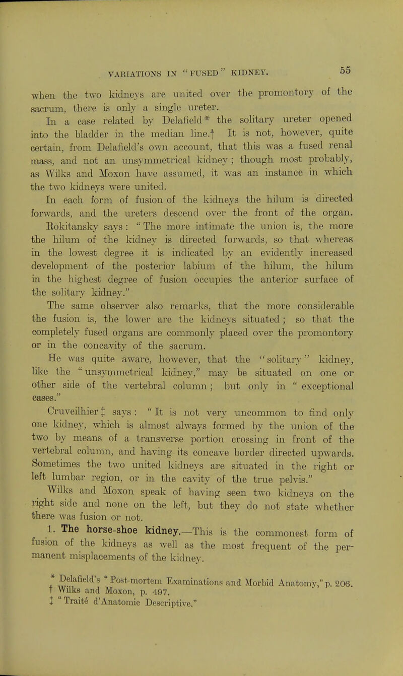 when the two kidneys are united over the promontory of the sacrum, there is only a single ureter. In a case related by Delafield* the solitary ureter opened into the bladder in the median line.t It is not, however, quite certain, from Delafield's own account, that this was a fused renal mass, and not an imsymmetrical kidney ; though most probably, as Wilks and Moxon have assumed, it was an instance in which the two kidneys were united. In each form of fusion of the kidneys the hilum is directed, forwards, and the ureters descend over the front of the organ, Eokitansky says :  The more ultimate the union is, the more the hilum of the kidney is directed forw-ards, so that whereas in the lowest degree it is indicated by an evidently increased development of the posterior labium of the hilum, the hilum in the highest degree of fusion occupies the anterior surface of the solitary kidney. The same observer also remarks, that the more considerable the fusion is, the low^er are the kidneys situated ; so that the completely fused organs are commonly placed over the promontory or in the concavity of the sacrum. He was quite aware, however, that the solitary kidney, like the  unsymmetrical kidney, may be situated on one or other side of the vertebral column; but only in  exceptional cases. Cruveilhier J says :  It is not very uncommon to find only one kidney, which is almost always formed by the union of the two by means of a transverse portion crossing in front of the vertebral column, and having its concave border directed upwards. Sometimes the two united kidneys are situated in the right or left lumbar region, or in the cavity of the true pelvis. Wilks and Moxon speak of having seen tw^o kidneys on the right side and none on the left, but they do not state whether there was fusion or not. 1. The horse-shoe kidney.—This is the commonest form of fusion of the kidneys as well as the most frequent of the per- manent misplacements of the kidney. * Delafield's  Post-mortem Examinations and Morbid Anatomy, p. 206. T Wilks and Moxon, p. 497. X Traite d'Anatomic Descriptive.