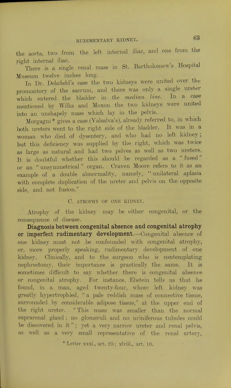 the aorta, two from the left internal iliac, and one from the right internal iliac. There is a single renal mass in St. Bartholomew's Hospital Museum twelve inches long. In Dr. Delafielcl's case the two kidneys were united over the promontory of the sacrum, and there was only a single uretei- which entered the bladder in the median line. In a case mentioned by Wilks and Moxon the two kidneys were united into an unshapely mass which lay in the pelvis. Morgagni * gives a case (Valsalva's), already referred to, in which both ureters went to the right side of the bladder. It was m a woman who died of dysentery, and who had no left kidney; but this deficiency was supplied by the right, which was twice as large as natural and had two pelves as well as two uretei's. It is doubtful whether this should be regarded as a  fused or an  unsymmetrical organ. Craven Moore refers to it as an example of a double abnormality, namely, unilateral aplasia with complete duplication of the nreter and pelvis on the opposite side, and not fusion. C. ATROPHY OF ONE KIDNEY. Atrophy of the kidney may be either congenital, or the consequence of disease. Diagnosis between congenital absence and congenital atrophy or imperfect rudimentary development.—Congenital absence of one kidney must not be confounded with congenital atrophy, or, more properly speaking, rudimentary development of one kidney. Clinically, and to the surgeon who is contemplatmg nephrectomy, their importance is practically the same. It is sometimes difficult to say Avhethei' there is congenital absence or congenital ati-ophy. For insta^nce, Ebstein tells us that he found, in a man, aged twenty-four, whose left kidney was greatly hypertrophied,  a pale reddish mass of connective tissue, surrounded hy considerable adipose tissue, at the upper end of the right ureter. This mass was smaller than the normal suprarenal gland ; no glomeruli and no uriniferous tubules could be discx)vered in it; yet a very narrow ureter and renal pelvis, as well as a very small i-epresentative of the renal artery, * Letter xxxi., art. 25; xlviii., art. IG.