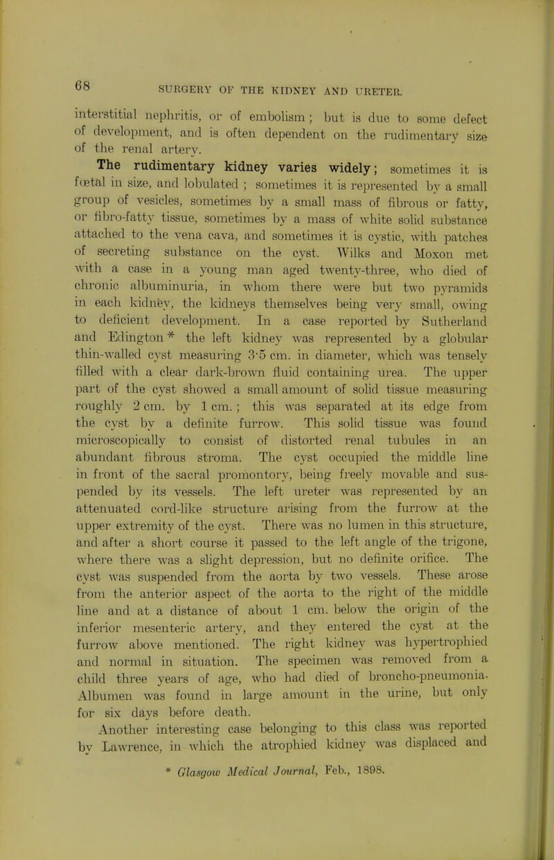 interstitial nephritis, or of embolism; but is due to some defect of development, and is often dependent on the rudimentary size of the renal artery. The rudimentary kidney varies widely; sometimes it is f(Btal in size, and lobulated ; sometimes it is represented by a small group of vesicles, sometimes by a small mass of fibrous or fatty, or fibro-fatty tissue, sometimes by a mass of white solid substance attached to the vena cava, and sometimes it is cystic, with patches of secreting substance on the cyst. Wilks and Moxon met with a case in a young man aged twenty-three, who died of chronic albuminuria, in whom there were but two pyramids in each kidney, the kidneys themselves being very small, owing to deficient development. In a case reported by Sutherland and Edington* the left kidney was represented by a globular thin-walled cyst measuring 35 cm. in diameter, which was tensely filled with a clear dark-brown fluid containing urea. The upper part of the cyst showed a small amount of solid tissue measuring roughh^ 2 cm. by 1 cm.; this was separated at its edge from the cyst Ijy a definite furrow. This solid tissue was found microscopically to consist of distorted renal tubules in an abundant fibrous stroma. The cyst occupied the middle line in front of the sacral promontory, being fi-eely movable and sus- pended by its vessels. The left ureter was represented by an attenuated cord-like structure arising from the furrow at the upper extremity of the cyst. There was no lumen in this structure, and after a short course it passed to the left angle of the trigone, where there was a slight depression, but no defijiite orifice. The cyst was suspended from the aorta by two vessels. These arose from the anterior aspect of the aorta to the right of the middle line and at a distance of about 1 cm. below the origin of the inferior mesenteric artery, and they entered the cyst at the furrow above mentioned. The right kidney Avas hypertrophied and normal in situation. The specimen was removed from a child three years of age, who had died of broncho-pneumonia- Albumen was found in large amount in the urine, but only for six days before death. Another interesting case belonging to this class Avas reported by LaAvrence, in Avhich the atrophied kidney Avas displaced and * Glasgow Medical Journal, Feb., 1898.