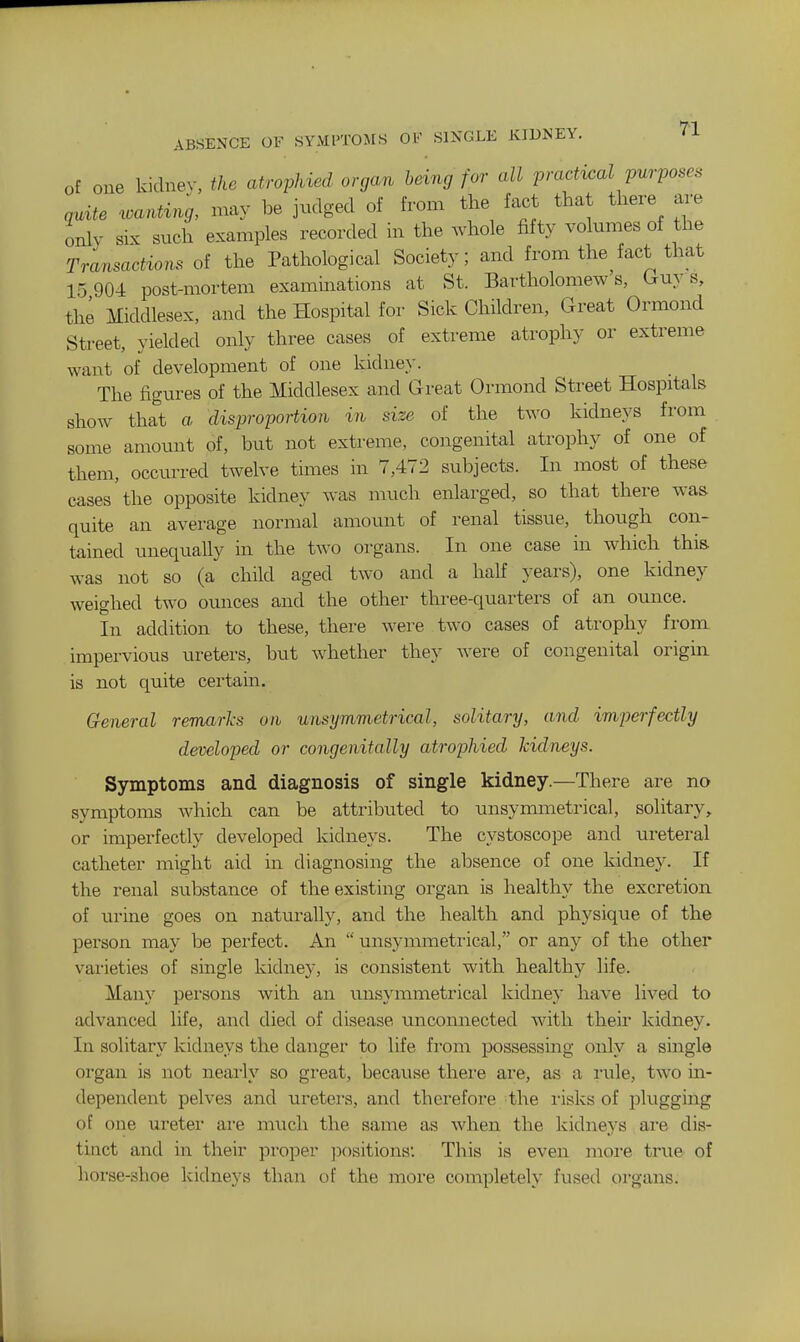 ABSENCE OF SYMl'TOMS OF SINGLE KIDNEY. Tl of one kidnev, the atrophied organ bdng for all practical purposes quite ^oa,^ing, may be judged of from the fact that there are only six such examples recorded in the whole fifty volumes of the Transactions of the Pathological Society; and from the^fact that 15 904 post-mortem examinations at St. Bartholomews, (ruy s, the Middlesex, and the Hospital for Sick Children, Great Ormond Street, yielded only three cases of extreme atrophy or extreme want of development of one kidney. The figures of the Middlesex and Great Ormond Street Hospitals show that a disproportion in size of the two kidneys from some amount of, but not extreme, congenital atrophy of one of them, occurred twelve times in 7,472 subjects. In most of these cases'the opposite kidney was much enlarged, so that there was quite an average normal amount of renal tissue, though con- tained unequally in the two organs. In one case in which this was not so (a child aged two and a haK years), one kidney weighed two ounces and the other three-quarters of an ounce. In addition to these, there were two cases of atrophy from impervious ureters, but whether they were of congenital origin, is not quite certaua. General remarks on unsymmetrical, solitary, and imperfectly developed or congenitally atrophied kidneys. Symptoms and diagnosis of single kidney.—There are no symptoms Avhich can be attributed to unsymmetrical, solitary, or imperfectly developed kidneys. The cystoscope and ureteral catheter might aid in diagnosing the absence of one kidney. If the i-enal substance of the existing organ is healthy the excretion of urine goes on naturally, and the health and physique of the person may be perfect. An  unsymmetrical, or any of the other vai'ieties of single kidney, is consistent with healthy life. Many persons with an unsymmetrical kidney have lived to advanced life, and died of disease unconnected with their kidney. In solitary kidneys the danger to life from possessing only a single organ is not nearly so gi'eat, because thei'e are, as a rule, two na- dependent pelves and ureters, and therefore the I'isks of plugging of one uretei' are much the same as when the kidneys are dis- tinct and in their proper ])ositions: This is even more true of horse-shoe kidneys than of the more completely fused organs.