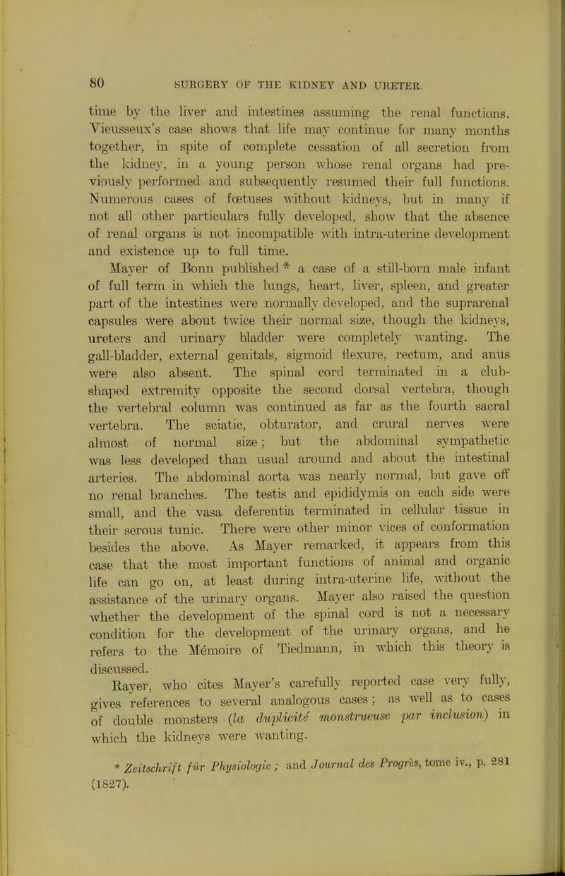time by the liver and intestines assuming the i-enal functions. Vieusseux's case shows that hfe may continue for many months together, in spite of complete cessation of all secretion from the kidney, in a young person whose renal organs had pre- viously performed and subsequently resumed theii' full functions. Numerous cases of foetuses without kidnevs, but in manv if not all other particulars fully developed, show that the absence of renal organs is not incompatible with mtra-uterine development and existence up to full time. Mayer of Bonn published * a case of a still-lwrn male infant of full term in which the lungs, heart, liver, spleen, and greater part of the intestines were normally developed, and the suprarenal capsules were about twice their normal size, though the kidneys, ureters and urinary bladder were completely wanting. The gall-bladder, external genitals, sigmoid flexure, rectum, and anus were also absent. The spinal cord terminated in a club- shaped extremity opposite the second dorsal vertebra, though the verteljral column was continued as far as the fourth sacral vertebra. The sciatic, obturator, and crural nerves were almost of normal size; but the abdominal sympathetic was less developed than usual around and about the intestinal arteries. The abdominal aorta was nearly normal, but gave off no renal branches. The testis and epididymis on each side were small, and the vasa deferentia terminated in cellular tissue m their serous tunic. There were other minor ^'ices of conformation besides the above. As Mayer remarked, it appears from this case that the most important functions of animal and organic life can go on, at least during intra-uterine life, without the assistance of the urinary organs. Mayer also raised the question whether the development of the spinal cord is not a necessary condition for the development of the urinary organs, and he refers to the Memoire of Tiedmann, in which this theory is discussed. Bayer, who cites Mayer's carefully reported case very fully, gives references to several analogous cases; as well as to cases of double monsters (la duplicite monstrueuse par inclusion) in which the kidneys were wanting. * Zeitschrift fur Physiologie ; and Journal des Progrhs, tome iv., p. (1827).