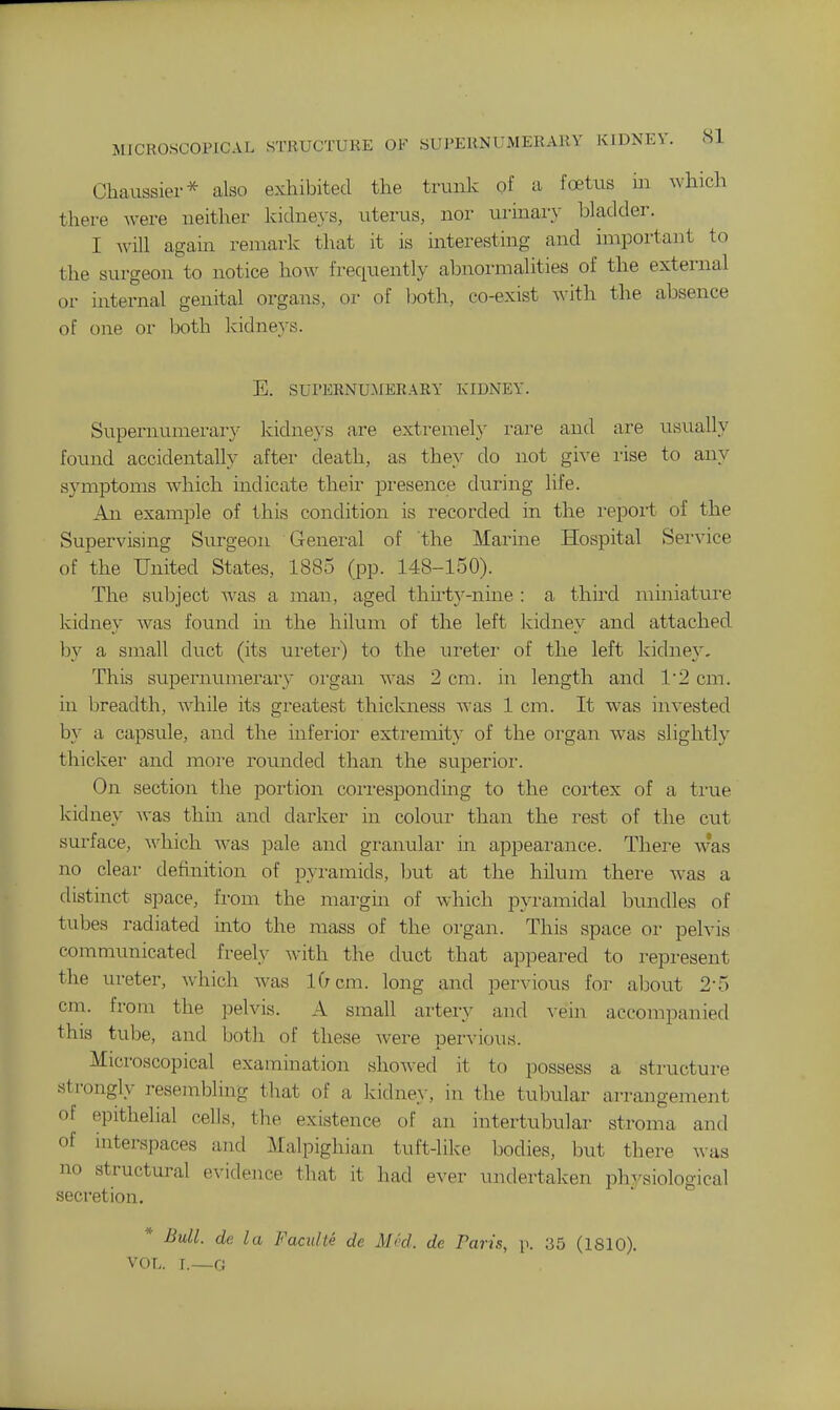 MICROSCOPICAL STRUCTURE OF SUPERNUMERARY KIDNEY. HI Chaussier* also exhibited the trunk of a foetus m which there were neither kidneys, uterus, nor urinary bladder. I will again remark that it is interesting and important to the surgeon to notice how frequently abnormalities of the external or internal genital organs, or of both, co-exist with the absence of one or both kidne}-s. E. SUPERNUMERARY KIDNEY. Supernumerar}' kidneys are extremeh' rare and are usually found accidentally after death, as they do not give lise to any symptoms which indicate their presence during life. An example of this condition is recorded in the repoii of the Supervising Surgeon General of the Marine Hospital Service of the United States, 1885 (pp. 148-150). The subject was a man, aged thirtj'-nine : a third miniature kidney was found in the hilum of the left kidne}^ and attached by a small duct (its ureter) to the ureter of the left kidney. This supernumerary organ was 2 cm. in length and 12 cm. in Ijreadth, Avhile its greatest thickness was 1 cm. It was invested by a capsule, and the inferior extremity of the organ was slightly thicker and more rounded than the superioi'. On section the portion cori-esponding to the cortex of a ti'ue kidney was thm and darker in colour than the rest of the cut surface, Avhich Avas pale and granular in appeai'ance. There w*as no clear definition of pyramids, ljut at the hilum there was a distinct space, from the margin of which pyramidal bimdles of tubes radiated into the mass of the organ. This space or pelvis communicated freely Avith the duct that appeared to i-epresent the ureter, which was 10 cm. long and pervious for about 2-5 cm. from the pelvis. A small artery and vein accompanied this tube, and both of these were pervious. Microscopical examination showed it to possess a structure strongly resembling that of a kidne>-, in the tubular arrangement of epithelial cells, the existence of an intertubular stroma and of interspaces and Malpighian tuft-like bodies, but there was no structural evidence that it had ever undertaken ph^'siological secretion. * Bull, de la Faculte de Med. de Pari-s, \\ 35 (1810). VOL. L—0