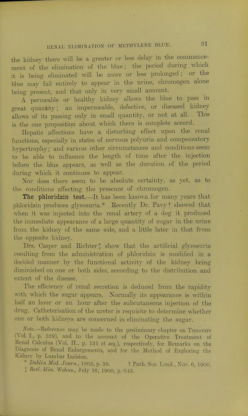 RENAL ELIMINATION OF METHYLENE BLUE. the kidney there will be a greater or less delay in the commence- ment of the elimination of the blue; the period dm'ing which it is being eliminated will be more or less prolonged; or the blue may fail entirely to appear in the urine, chromogen alone being present, and that only in very small amount. A permeable or healthy kidney allows the blue to pass in great quantity; an impermeable, defective, or diseased kidney allows of its passing only m small quantity, or not at all. This is the one proposition about which there is complete accord. Hepatic affections have a distm-bing effect upon the renal functions, especially in states of nervous polyuria and compensatory hypertrophy; and various other circimistances and conditions seem to be able to influence the length of time after the injection before the blue appears, as well as the duration of the period during which it continues to appear. ISTor does there seem to be absolute certainty, as yet, as to the conditions affecting the presence of chromogen. The phloridzin test.—It has been known for many years that phloridzin produces glycosuria.* Eecently Dr. Pa^^-f showed that when it was injected into the renal arterj- of a dog it produced the immediate appearance of a large qiiantity of sugar in the urine from the kidney of the same side, and a httle later in that from the opposite kidney. Drs. Casper and RichterJ show that the artificial glycosuria resulting from the administration of phloridzin is modified in a decided manner by the functional activity of the kidney being diminished on one or both sides, according to the distribution and extent of the disease. The efficiency of renal secretion is deduced from the rapidity with which the sugar appears. Normally its appearance is within half an hour or an ho\ir after the subcutaneous injection of the drug. Catheterisation of the ureter is requisite to determine whether one or both kidnevs are concerned in eliminating the suq;ar. iVote.—Reference may be made to the preliminary chapter on Tiunours (Vol. I., p. 529), and to the account of the Operative Treatment of Renal Calcuhis (Vol. II., p. 131 et seq.), respectivelj', for Remarks on the Diagnosis of Renal Enlargements, and for the Method of Exploring the Kidney by Lumbar Incision. * Dublin Med. Journ., 1862, p. 39. f Path. Soc. Lond., Nov. 6, 1900. I Berl. klin. Wchns., .July 16, 1900, p. G13.