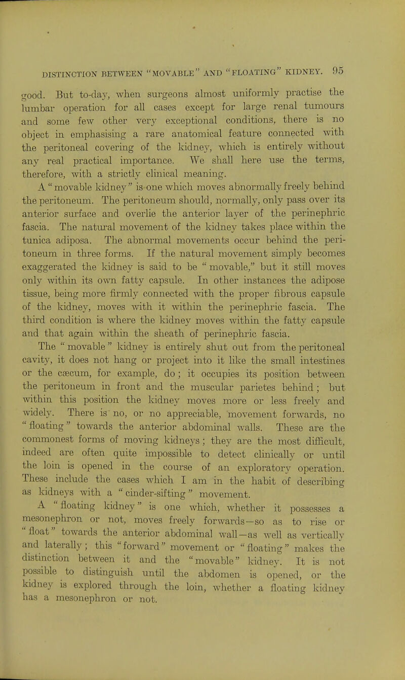 good. But to-day, when surgeons almost uniformly practise the lumbar operation for all cases except for lai-ge renal tumours and some few other very exceptional conditions, there is no object in emphasising a rare anatomical feature connected with the peritoneal covering of the kidney, which is entirely without any real practical importance. We shall here use the terms, therefore, with a strictly clinical meaning. A  movable kidney  is one which moves abnormally freely behind the peritoneum. The peritoneum should, normally, only pass over its anterior surface and overlie the anterior layer of the perinephric fascia. The natiu-al movement of the kidne)'' takes place within the timica adiposa. The abnormal movements occur behind the peri- toneum in three forms. If the natural movement simply becomes exaggerated the kidney is said to be  movable, but it still moves only within its own fatty capsule. In other instances the adipose tissue, being more firmly connected Avith the proper fibrous capsule of the kidney, moves with it within the perinephric fascia. The third condition is where the kidney moves within the fatty capsiile and that again within the sheath of perinephric fascia. The  movable  kidney is entirely shut out from the peritoneal cavity, it does not hang or project into it like the small intestines or the caecum, for example, do ; it occupies its position between the peritoneum in front and the muscular parietes behind ; but within this position the kidney moves more or less freely and widely. There is no, or no appreciable, movement forwards, no floatmg towards the anterior abdominal walls. These are the commonest forms of moving kidneys; they are the most difficult, indeed are often quite impossible to detect clmically or until the loin is opened in the course of an exploratory operation. These include the cases which I am in the habit of describing as kidneys with a  cinder-sifting movement. A floating kidney is one which, whether it possesses a mesonephron or not, moves freely forwards-so as to rise or float towards the anterior abdominal wall-as well as vertically and laterally; this forward movement or floating makes the distinction between it and the movable kidney. It is not possible to distinguish until the abdomen is opened, or the kidney is explored through the loin, whether a floating kidney has a mesonephron or not.