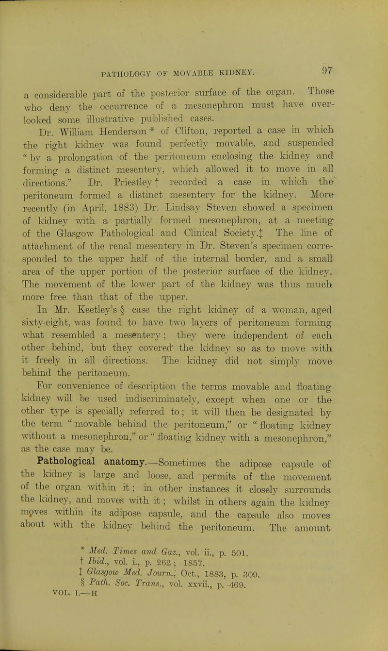 PATHOLOGY OF MOVABLE KIDNEY. or ca considerable part of the posterior surface of the organ. Those who deny the occurrence of a mesonephron must have over- looked some illustrative published cases. Dr. William Henderson* of Clifton, reported a case in which the right kidney was found perfectly movable, and suspended  by a prolongation of the peritoneum enclosing the kidney and forming a distinct mesentei-}-, which allowed it to move in all directions. Dr. Priestley f recorded a case in which the' peritoneum formed a distinct mesentery for the kidney. More recently (in April, 1883) Dr. Lindsay Steven showed a specimen of kidney with a partially formed mesonephron, at a meeting of the Glasgow Pathological and Clinical Society.J The line of attachment of the renal mesentery in Dr. Steven's specimeii coi-re- sponded to the upper half of the internal border, and a small area of the upper portion of the posterior surface of the kidney. The moviement of the lower part of the kidney was thus much more free than that of the upper. In Mr. Keetley's § case the right kidney of a woman, aged sixty-eight, was found to have two layers of peritoneum forming what resembled a mesentery; they were independent of each other behmd, but they covered' the kidney so as to move ^vith it freely in all directions. The kidney did not simjDly move behind the peritoneum. For convenience of description the terms movable and floating- kidney will be used indiscriminately, except when one or the other type is specially referred to; it will then be designated by the term movable behind the peritoneum, or floating kidney without a mesonephron, or  floating kidney with a mesonephron,' as the case may be. Pathological anatomy.—Sometimes the adipose capsule of the kidney is large and loose, and permits of the movement of the organ within it; in other instances it closely surrounds the kidney, and moves with it; whilst in others again the kidney mpves within its adipose capsule, and the capsule also moves about with the kidney behind the peritoneum. The amount * Med. Times and Gaz., vol. ii., p, 501. t Ibid., vol. i., p. 262 ; 1857. I Glasgow Med. Journ.; Oct., 1883, p. 309. § Path. Soc. Trans., vol. xxvii., p. 469. VOL. I.—H