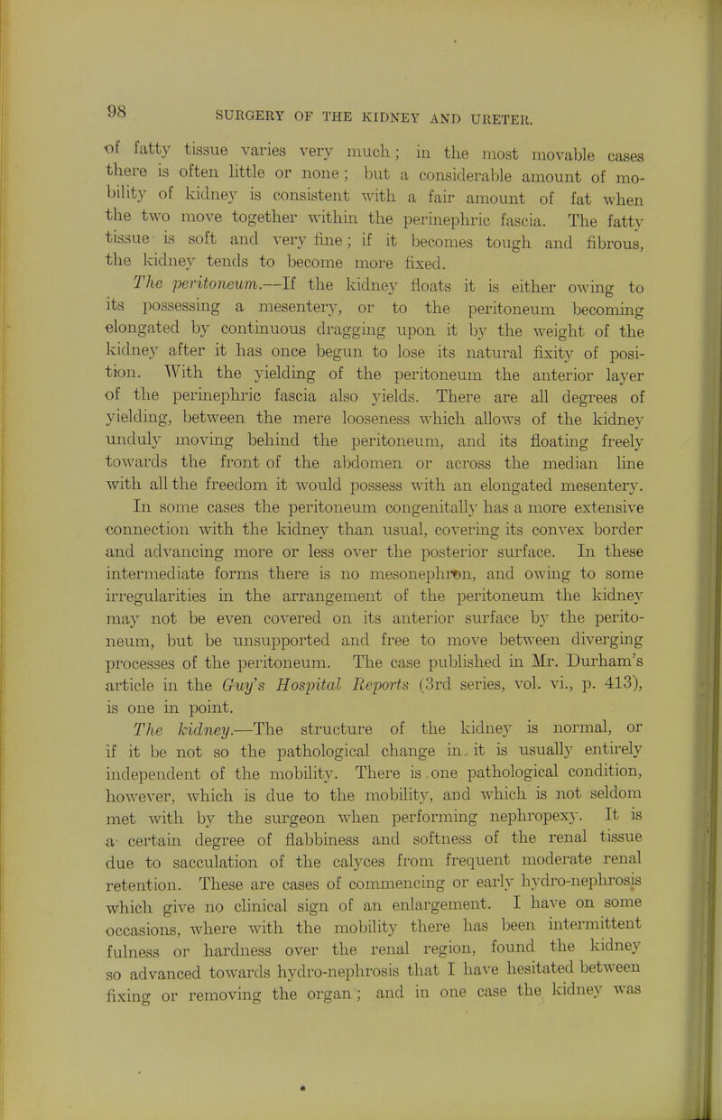 of fatty tissue varies very much; iu the most movable cases there is often little or none; but a considerable amount of mo- bility of kidney is consistent with a fair amount of fat when the two move together within the permephric fascia. The fatty tissue is soft and very fine; if it becomes tough and fibrous, the kidney tends to become more fixed. 21ie peritoneum.—li the kidney floats it is either owing to its possessing a mesentery, or to the peritoneum becoming elongated by continuous draggmg upon it by the weight of the kidney after it has once begun to lose its natural fixity of posi- tion. With the yielding of the peritoneum the anterior layer of the perinephric fascia also yields. There are all degrees of yielding, between the mere looseness which allows of the kidney unduly moving behmd the peritoneum, and its floating freely to^vards the front of the abdomen or across the median line with all the freedom it would possess with an elongated mesentery. In some cases the peritoneum congenitall}' has a more extensive connection with the kidney than usual, coveiing its convex border and advancing more or less over the posteiior surface. In these intermediate forms there is no mesonephmn, and owmg to some irregularities m the arrangement of the peritoneum the kidney may not be even covered on its anterior surface b}' the perito- neum, but be unsupported and free to move between diverging processes of the peritoneum. The case published in Mr. Durham's article in the Guy's Hospital Reports (3rd series, vol. vi., p. 413), is one in point. The kidney.—The structure of the kidney is normal, or if it iDe not so the pathological change in it is usually entirely independent of the mobility. There is. one pathological condition, however, which is due to the mobility, and which is not seldom met with by the surgeon when performing nepliropex}-. It is a- certain degree of flabbiness and softness of the renal tissue due to sacculation of the calyces from fi'equent moderate renal retention. These are cases of commencing or early hydro-nephrosis whicli give no clinical sign of an enlargement. I have on some occasions, where with the mobility there has been intermittent fulness or hardness over the renal region, found the kidney so advanced towards hydro-nephrosis that I have hesitated between fixing or removing the organ ; and in one case the kidney was