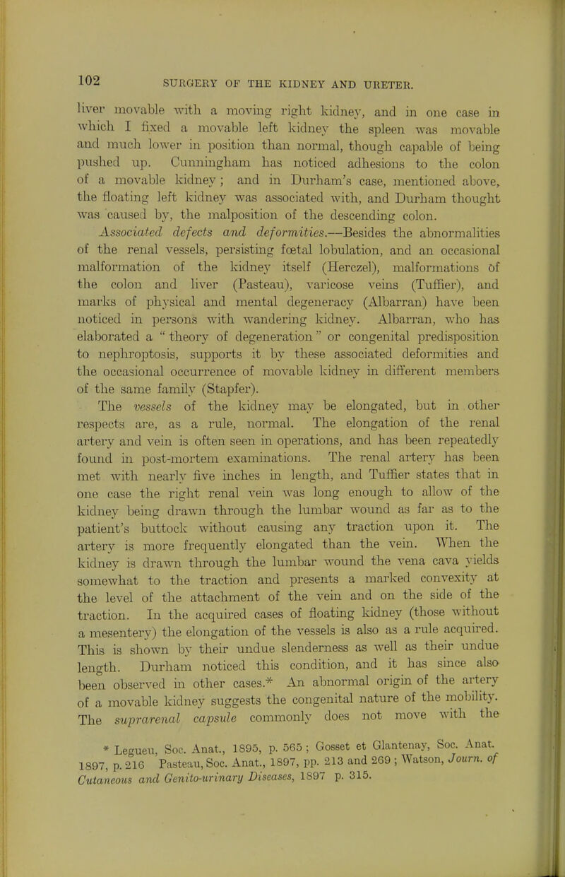 liver movable witli a moving right kidney, and in one case in wlucli I fixed a movable left kidney the spleen was movable and much lower in position than normal, though capable of l^eing pushed up. Cunningham has noticed adhesions to the colon of a movable kidney ; and in Durham's case, mentioned alcove, the floating left kidney was associated with, and Durham thought was caused by, the malposition of the descending colon. Associated defects aiul deformities.—Besides the abnormalities of the renal vessels, persisting foetal lobulation, and an occasional malformation of the kidney itself (Herczel), malformations of the colon and liver (Pasteau), varicose veins (Tuffier), and marks of physical and mental degeneracy (Albarran) have been noticed in persons with wandering kidney. Albarran, who has elaborated a  theory of degeneration or congenital predisposition to nephroptosis, supports it by these associated deformities and the occasional occurrence of movable kidney in different members of the same family (Stapfer). The vessels of the kidney may be elongated, but in other respects are, as a rule, normal. The elongation of the renal artery and vein is often seen in operations, and has been repeatedly found in post-mortem examinations. The renal artery has been met with nearly five inches in length, and Tuffier states that in one case the right renal vein was long enough to allow of the kidney being drawn through the lumbar wound as far as to the patient's buttock without causing any traction upon it. The artery is more frequently elongated than the vein. When the kidney is drawn through the lumbar wound the vena cava yields somewhat to the traction and presents a marked convexity at the level of the attachment of the vem and on the side of the traction. In the acquired cases of floatmg kidney (those without a mesentery) the elongation of the vessels is also as a rule acquired. This is shown hy their undue slenderness as well as their undue length. Durham noticed this condition, and it has since also iDeen observed in other cases.* An abnormal origin of the artery of a movable kidney suggests the congenital nature of the mobility. The suprarenal capsule commonly does not move with the * Legueu, Soc. Anat., 1895, p. 565 ; GosBet et Glantenay, Soc. Anat 1897, p. 216 Pasteau, Soc. Anat., 1897, pp. 213 and 269 ; Watson, Journ. of Cutaneous and Genito-urinary Diseases, 1897 p. 315.