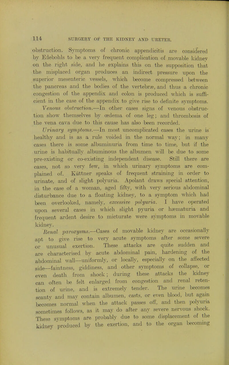 obstruction. Symptoms of chronic appendicitis are considered by Edebolils to 1)6 a very frequent coniplication of movaljle kidney on the right side, and he explains this on the supposition that the misplaced organ produces an indirect pressure upon the superior mesenteric vessels, which become compressed between the pancreas and the bodies of the vertebrae, and thus a chronic congestion of the appendix and colon is produced which is suffi- cient in the case of the appendix to give rise to definite symptoms. Venous obstruction.—In other cases signs of venous obstruc- tion show themselves by oedema of one leg; and thrombosis of the vena cava due to this cause has also been recorded. Urinary symptoms.—In most uncomplicated cases the urine is healthy and is as a rule voided in the normal way; in many cases thei'e is some albuminuria from time to time, but if the urine is habituall}' albuminous the albumen will be due to some pre-existing or co-existuig independent disease. Still there are cases, not so very few, m which uruiarj^ symptoms are com- plained of. Kiittner speaks of frequent straining m order to urinate, and of slight polyuria. Apolant draws special attention, in the case of a woman, aged fifty, with very serious abdominal disturbance due to a floating kidney, to a symptom which had been overlooked, namely, excessive polyuria. I have operated upon several cases in which slight pyuria or htematuria and frequent ardent desire to micturate were symptoms in movable kidney. Renal paroxysms.—Cases of movable kidney are occasionally apt to give rise to very acute symptoms after some severe or unusual exertion. These attacks are quite sudden and are characterised by acute abdominal pam, hardening of the abdominal wall—uniformly, or locally, especially on the affected side—faintness, giddiness, and other symptoms of collapse, or even death from shock; during these attacks the kidney can often be felt enlarged from congestion and renal reten- tion of urme, and is extremely tender. The urme becomes scanty and may contam albumen, casts, or even blood, but again becomes normal when the attack passes off, and then polyuria sometimes follows, as it may do after any severe nervous shock. These symptoms are probably due to some displacement of the kidney produced by the exertion, and to the organ becoming