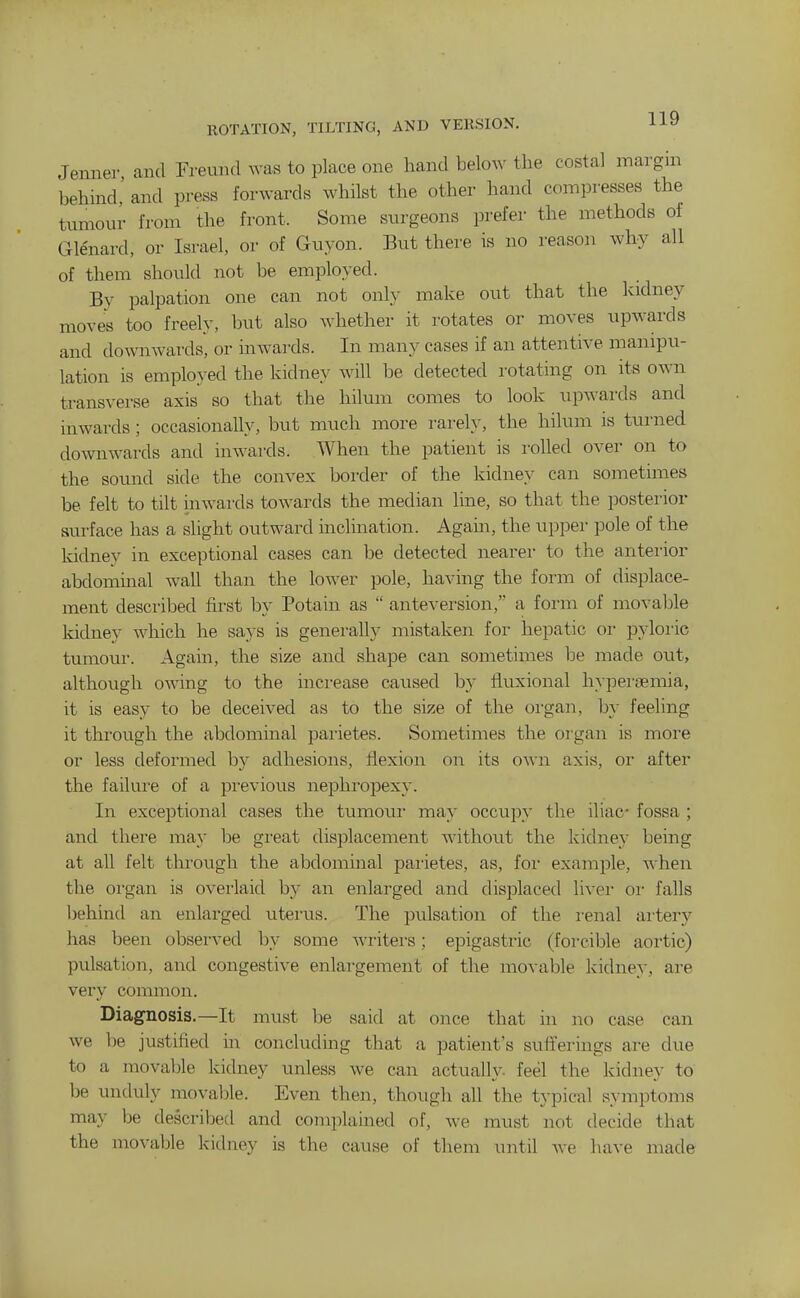 Jenner and Freuiul was to place one hand below the costal margin behind' and press forwards whilst the other hand compresses the tumour from the front. Some surgeons prefer the methods of Glenard, or Israel, or of Guyon. But there is no reason why all of them should not be employed. By palpation one can not only make out that the kidney moves too freely, but also whether it rotates or moves upwards and do^\^lAvards, or inwards. In many cases if an attentive manipu- lation is employed the kidney will be detected rotating on its own transverse axis so that the hilum comes to look upwards and inwards; occasionally, but much more rarely, the hilum is turned downwards and inwards. When the patient is rolled over on to the sound side the convex border of the kidney can sometimes be felt to tilt inwards towards the median line, so that the posterior surface has a slight outward inclination. Again, the upper pole of the kidney in exceptional cases can he detected nearer to the anterior abdominal wall than the lower pole, having the form of displace- ment described first by Potain as  anteversion, a form of movable kidney which he says is generally mistaken for hepatic or pyloi'ic tumour. Again, the size and shape can sometimes be made out, although o'\\Ting to the increase caused by fluxional hypei'semia, it is easy to be deceived as to the size of the oi-gan, by feeling it through the abdominal pai'ietes. Sometimes the oi'gan is more or less deformed by adhesions, flexion on its own axis, or after the failure of a previous nephropexy. In exceptional cases the tumour may occupy the iliac fossa ; and there may be gi-eat displacement without the kidney being at all felt through the abdominal pai-ietes, as, foi- example, ^hen the organ is overlaid by an enlarged and displaced livei- or falls behind an enlarged viterus. The pulsation of the renal artery has been observed by some writers; epigastric (forcible aortic) pulsation, and congestive enlargement of the movable kidney, are very common. Diagnosis.—It must be said at once that in no case can we be justified in concluding that a patient's sufferings are due to a movable kidney unless we can actually- feel the kidney to be unduly movable. Even then, though all the typical symptoms may Ije described and complamed of, we must not decide that the movable kidney is the cause of them until we have made