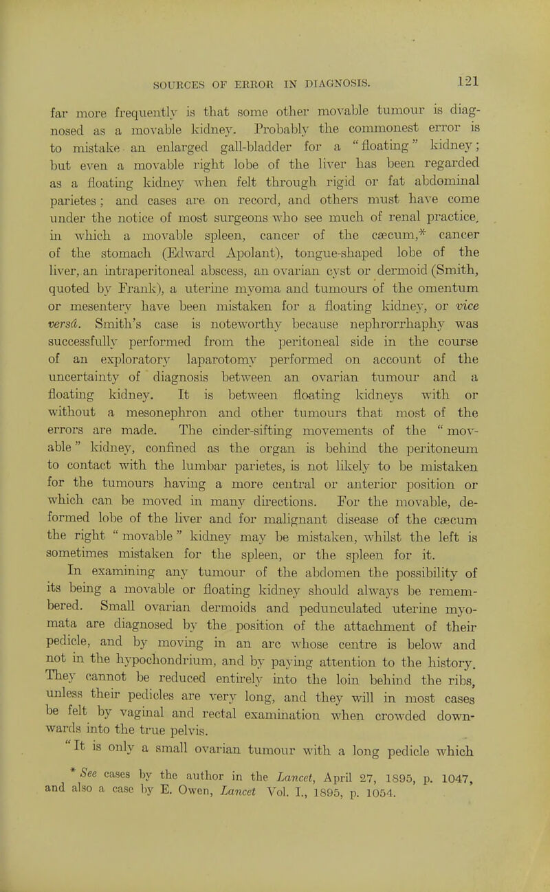 SOURCES OF ERROR IN DIAGNOSIS. far more frequently is that some other movable tumour is diag- nosed as a movable kidney. Probably the commonest error is to mistake an enlarged gall-bladder for a floatmg kidney; but even a mo^'able right lobe of the liver has been regarded as a floating kidney when felt through rigid or fat abdominal parietes; and cases are on record, and others must ha^-e come under the notice of most surgeons who see much of renal practice, in which a movaljle spleen, cancer of the caecum,* cancer of the stomach (Edward Apolant), tongue-shaped lobe of the liver, an intraperitoneal abscess, an ovarian cyst or dermoid (Smith, quoted by Frank), a uterine myoma and tumours of the omentum or mesenteiy have been mistaken for a floating kidne}', or vice versd. Smith's case is noteworthy because nephrorrhaphy was successfully performed from the peritoneal side in the course of an exploratory laparotomy performed on account of the uncertainty of diagnosis between an ovarian tumour and a floating kidney. It is between floating kidneys with or without a mesonephron and other tumours that most of the errors are made. The cmder-sifting movements of the  mov- able  kidney, confined as the organ is behind the peritoneum to contact with the lumbar parietes, is not likely to be mistaken for the tumours having a more central or anterior position or which can be moved in many directions. For the movable, de- formed lobe of the liver and for malignant disease of the caecum the right movable kidney may be mistaken, whilst the left is sometimes mistaken for the spleen, or the spleen for it. In examining any tumour of the abdomen the possibility of its being a movable or floating kidney should always be remem- bered. Small ovarian dermoids and pedunculated uterine myo- mata are diagnosed b}- the position of the attachment of their pedicle, and by moving m an arc whose centre is below and not m the h>-pochondrium, and by paying attention to the history. They cannot be reduced entii-ely into the loin behind the ribs, unless their pedicles are very long, and they will in most cases be felt by vagmal and rectal examination when crowded down- wards into the true pelvis. It IS only a small ovarian tumour with a long pedicle which * See cases by the author in the Lancet, April 27, 1895, p. 1047, and also a case by E. Owen, Lancet Vol. I., 1895, p. 1054.