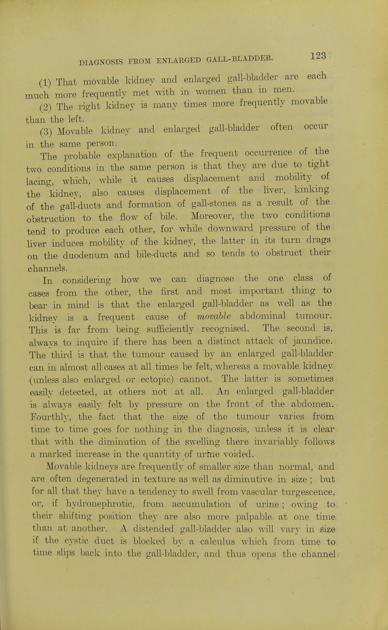 (1) That movable kidney and enlarged gall-loladder are each much more frequently met with in women than m men. (2) The right kidney is many times more frequently movable than the left. (3) Movable kidney and enlarged gall-bladder often occur in the same person. The probable explanation of the frequent occiirrence of the two conditions in the same person is that they are due to tight lacing, which, while it causes displacement and mobility of the kidney, also causes displacement of the liver, kinkmg of the gali-ducts and formation of gall-stones as a result of the obstruction to the flow of bile. Moreover, the two conditions tend to produce each other, for while downward pressure of the liver induces mobility of the kidney, the latter in its turn drags on the duodenum and bile-ducts and so tends to obstruct their channels. In considering how we can diagnose the one class of cases from the other, the first and most important thing to bear in mind is that the enlarged gall-bladder as well as the kidney is a frequent cause of movable abdominal tumour. This is far from being sufficiently recognised. The second is, always to inquire if there has been a distinct attack of jaundice. The third is that the tumour caused by an enlarged gall-bladder can in almost all cases at all times be felt, whereas a movable kidney (unless also enlarged or ectopic) cannot. The latter is sometimes easily detected, at others not at all. An enlarged gall-bladder is always easily felt by pressure on the front of the abdomen. Fourthly, the fact that the size of the tumour vaiies from time to time goes for nothing in the diagnosis, unless it is clear that with the diminution of the swelling there invariably follows a marked increase in the quantity of urme voided. Movable kidneys are frequently of smaller size than normal, and are often degenerated in texture as well as diminutive in size ; but for all that they have a tendency to swell from Avascular turgescence, or, if hydroneplu'otic, from accumulation of urine; owing to their shifting position they are also more palpable at one time than at another. A distended gall-jjladder also will vary in Size if the cystic duct is blocked by a calcuhis which from time to time slips back into the gall-bladder, and thus opens the channel