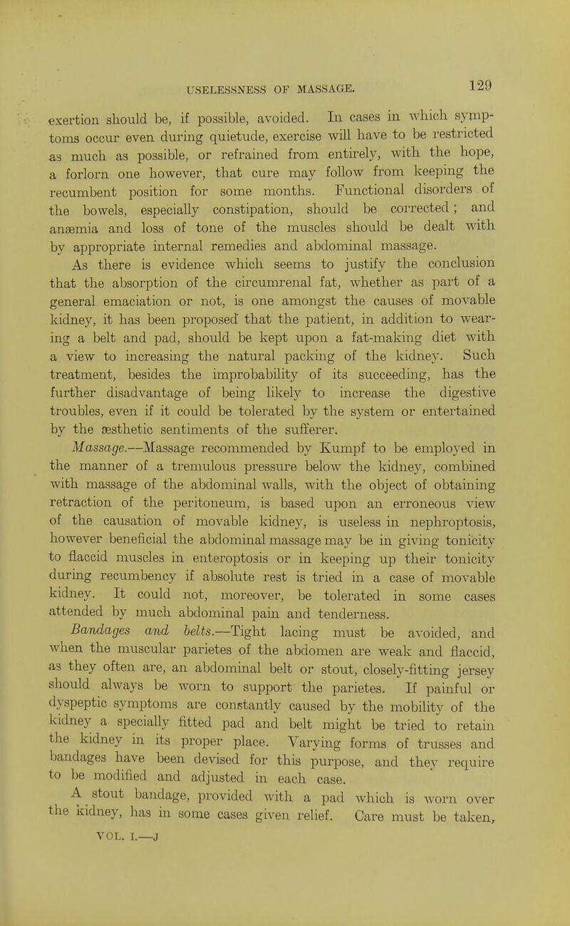 USELESSNESS OF MASSAGE. exertion should be, if possible, avoided. In cases in wliich symp- toms occur even during quietude, exercise will have to be restricted as much as possible, or refrained from entirely, with the hope, a forlorn one however, that cure may follow from keeping the recumbent position for some months. Functional disorders of the bowels, especially constipation, should be corrected; and anaemia and loss of tone of the muscles should be dealt with by appropriate internal remedies and abdominal massage. As there is evidence which seems to justify the conclusion that the absorption of the circumrenal fat, whether as part of a general emaciation or not, is one amongst the causes of movable kidney, it has been proposed that the patient, in addition to wear- ing a belt and pad, should be kept upon a fat-making diet with a view to increasing the natural packing of the kidney. Such treatment, besides the improbability of its succeeding, has the further disadvantage of being likely to increase the digestive troubles, even if it could be tolerated by the system or entertamed by the aesthetic sentiments of the sufferer. Massage.—Massage reconmiended by Kumpf to be employed in the manner of a tremulous pressure below the kidney, combined with massage of the abdominal walls, with the object of obtainmg retraction of the peritoneum, is based upon an erroneous view of the causation of movable kidney, is useless in nephroptosis, however beneficial the abdominal massage may be in giving tonicity to flaccid muscles in enteroptosis or in keeping up their tonicity during recumbency if absolute rest is tried in a case of movable kidney. It could not, moreover, be tolerated in some cases attended by much abdominal pain and tenderness. Bandages and belts.—Tight lacing must be avoided, and when the muscular parietes of the abdomen are weak and flaccid, as they often are, an abdominal belt or stout, closely-fittmg jersey should always be worn to support the parietes. If pamful or dyspeptic symptoms are constantly caused by the mobility of the kidney a specially fitted pad and belt might be tried to retain the kidney in its proper place. Varying forms of trusses and bandages have been devised for this purpose, and they require to be modified and adjusted in each case. A stout bandage, provided with a pad which is worn over the kidney, has in some cases given relief. Care must be taken, VOL. I.—J