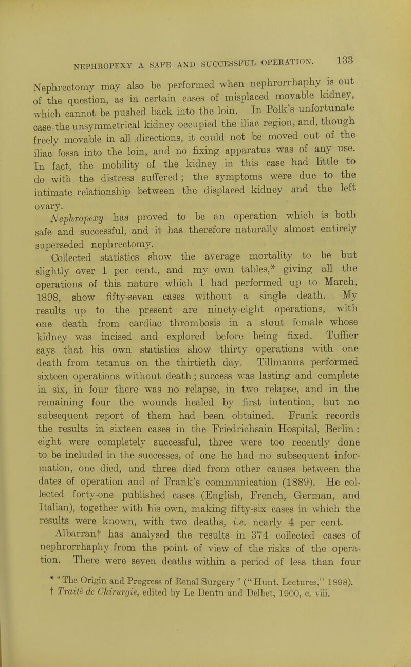 Nephrectomy may also be performed Avhen nephrorrhaphy is out of the question, as in certain cases of misplaced movable kidney, which cannot be pushed back into the loin. In Polk's unfortunate case the unsymmetrical kidney occupied the iliac region, and, though freely movable in all directions, it could not be moved out of the iliac fossa into the loin, and no fixing apparatus was of any use. In fact, the mobility of the kidney in this case had little to do with the distress suffered; the symptoms were due to the intimate relationship between the displaced kidney and the left ovary. Nephropexy has proved to be an operation which is both safe and successful, and it has therefore naturally almost entirely superseded nepln-ectomy. Collected statistics show the average mortality to be but slightly over 1 per cent., and my own tables,* giving all the operations of this nature which I had performed up to March, 1898, show fifty-seven cases without a single death. My results up to the present are ninety-eight operations, with one death from cardiac thrombosis in a stout female whose kidney was incised and explored before being fixed. Tuffier says that his own statistics show thirty operations with one death from tetanus on the thirtieth day. Tillmarais performed sixteen operations without death; success was lasting and complete in six, in four there was no relapse, in two relapse, and in the remaining four the wounds healed by first intention, but no subsequent report of them had been obtained. Frank records the results in sixteen cases m the Friedrichsain Hospital, Berlin : eight were completely successful, three were too recently done to be included in the successes, of one he had no subsequent infor- mation, one died, and three died from other causes between the dates of operation and of Frank's communication (1889). He col- lected forty-one published cases (English, French, German, and Italian), together with his own, making fifty-six cases m which the results were known, with two deaths, i.e. nearly 4 per cent. Albarrant has analysed the results in 374 collected cases of nephrorrhaphy from the point of view of the risks of the opera- tion. There were seven deaths within a period of less than four * The Origin and Progress of Renal Surgery  (Hunt. Lectures, 1898). t Traite de Chirurgie, edited by Le Dentu and Delbet, 1900, c. viii.
