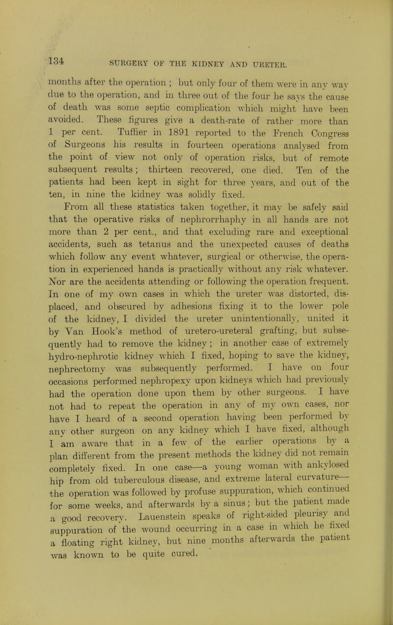 months after the operation ; hnt only four of them were in any way due to the operation, and in three out of the four he sa} s the cause of death was some septic comphcation which might have been avoided. These figures give a death-rate of rather more than 1 per cent. Tufher in 1891 reported to the French Congress of Surgeons his results in fourteen operations analysed from the point of view not only of operation risks, but of remote subsequent results; thirteen recovered, one died. Ten of the patients had been kept in sight for three years, and out of the ten, in nine the kidney was solidly fixed. From all these statistics taken together, it may be safely said that the operative risks of nephrorrhaphy in all hands are not more than 2 per cent., and that excluding rare and exceptional accidents, such as tetanus and the unexpected causes of deaths which follow any event whatever, surgical or otherwise, the opera- tion in experienced hands is practically without any risk whatever. Nor are the accidents attending or following the operation frequent. In one of my own cases in which the ureter was distorted, dis- placed, and obscured by adhesions fixing it to the lower pole of the kidney, I divided the ureter unintentionally, united it by Van Hook's method of uretero-ureteral grafting, but subse- quently had to remove the kidney; in another case of extremely hydro-nephrotic kidney which I fixed, hopmg to save the kidney, nephrectomy w^as subsequently performed. I have on four occasions performed nephropexy upon kidneys which had previously had the operation done upon them by other surgeons. I have not had to repeat the operation in any of my own cases, nor have I heard of a second operation having been performed by any other surgeon on any kidney which I have fixed, although I am aware that in a few of the earlier operations by a plan different from the present methods the kidney did not remain completely fixed. In one case—a young woman with ankylosed hip from old tuberculous disease, and extreme lateral curvature the operation was followed by profuse suppuration, which continued for some weeks, and afterwards by a sinus; but the patient made a good recovery. Lauenstem speaks of right-sided pleurisy and suppuration of'the wound occurring in a case in which he fixed a floating right kidney, but nine months afterwards the patient was known to be quite cured.