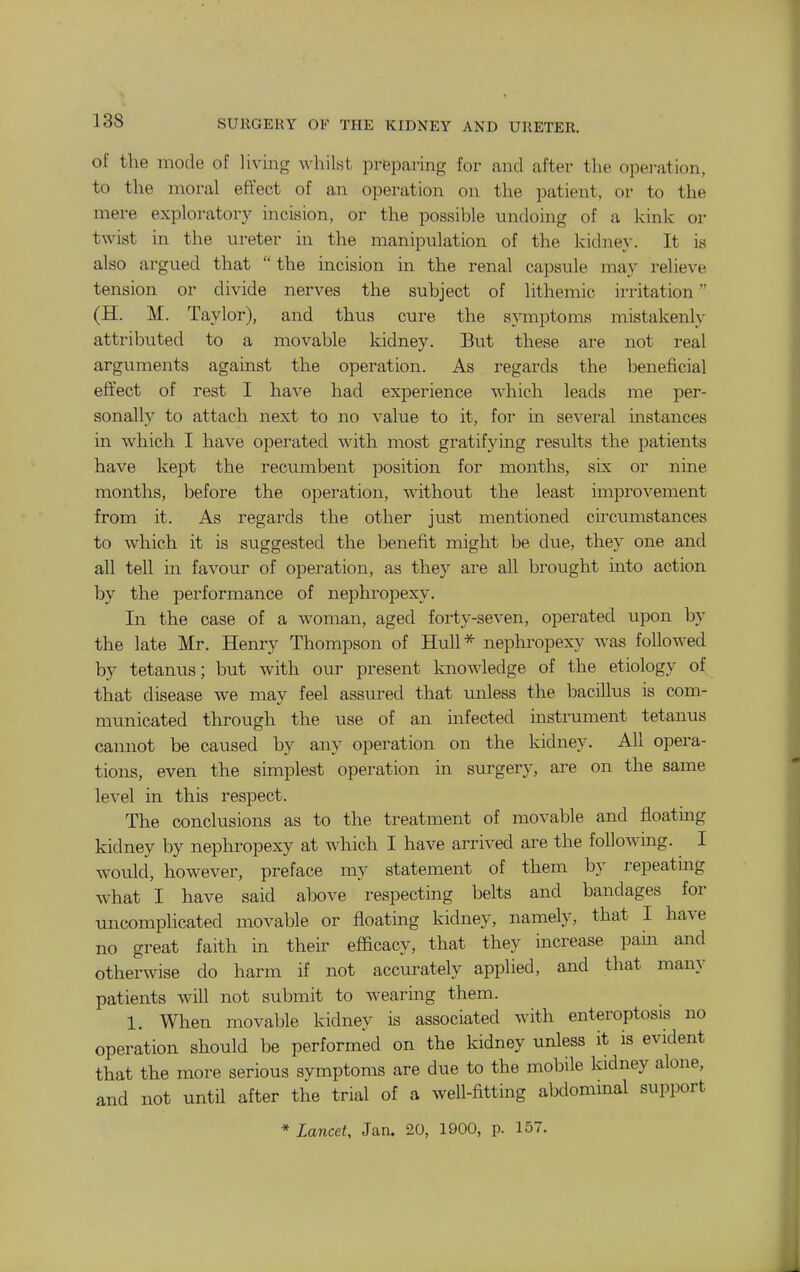 of the mode of living whilst prfeparing for and after the operation, to the moral efYect of an operation on the patient, or to the mere exploratory incision, or the possible undoing of a kink or twist in the ureter in the manipulation of the kidney. It is also argued that  the incision in the renal capsule may relieve tension or divide nerves the subject of lithemic irritation (H. M. Taylor), and thus cure the symptoms mistakenly attributed to a movable kidney. But these are not real arguments against the operation. As regards the beneficial effect of rest I have had experience which leads me per- sonally to attach next to no value to it, for m several instances in which I have operated with most gratifying results the patients have kept the recumbent position for months, six or nine months, before the operation, without the least improvement from it. As regards the other just mentioned circumstances to which it is suggested the benefit might be due, they one and all tell in favour of operation, as they are all brought into action by the performance of nephropexy. In the case of a woman, aged forty-seven, operated upon by the late Mr. Henry Thompson of Hull*- nephropexy was followed by tetanus; but with our present knowledge of the etiology of that disease we may feel assured that unless the bacillus is com- municated through the use of an infected instrument tetanus cannot be caused by any operation on the kidney. All opera- tions, even the simplest operation in surgery, are on the same level in this respect. The conclusions as to the treatment of movable and floating kidney by nephropexy at which I have arrived are the following. I w^ould, however, preface my statement of them by repeatmg what I have said above respecting belts and bandages for uncomplicated movable or floating kidney, namely, that I have no great faith in their efficacy, that they increase pahi and otherwise do harm if not accurately applied, and that many patients will not submit to wearing them. 1. When movable kidney is associated with enteroptosis no operation should be performed on the kidney unless it is evident that the more serious symptoms are due to the mobile kidney alone, and not until after the trial of a well-fitting abdommal support * Lancet, Jan. 20, 1900, p. 157.