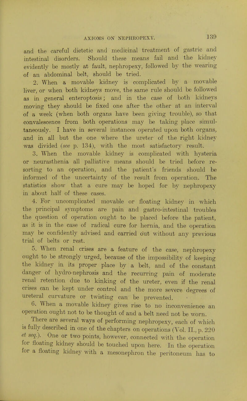 AXIOMS ON NEPHROPEXY. and the careful dietetic and medicinal treatment of gastric and intestinal disorders. Should these means fail and the kidney evidently be mostly at fault, nephropexy, followed by the wearing of an abdominal belt, should be tried. 2. When a movable kidney is complicated by a movable liver, or when both kidneys move, the same rule should be followed as in general enteroptosis; and in the case of both kidneys moving they should be fixed one after the other at an interval of a week (when both organs have been givmg trouble), so that convalescence from both operations may be taking place simul- taneously. I have in sevei-al mstances operated upon both organs, and in all but the one whei-e the ui'eter of the right kidney was divided (see p. 134), with the most satisfactory result. 3. When the movable kidney is complicated with hysteria or neurasthenia all palliati-\'e means should be ti'ied before re- sorting to an operation, and the patient's friends should be informed of the uncertainty of the I'esult from opei'ation. The statistics show that a cure may be hoped for by nephropexy in about half of these cases. 4. For uncomplicated movable or floating kidney in which the principal symptoms are pain and gastro-intestinal troubles the question of operation ought to be placed before the patient, as it is in the case of radical cure for hernia, and the operation may be confidently advised and carried out without any previous trial of belts or rest. 5. When renal crises are a feature of the case, nephropexy ought to be strongly urged, because of the impossibility of keepmg the kidney in its proper place by a belt, and of the constant danger of hydro-nephrosis and the recurring pam of moderate renal retention due to kinking of the ureter, even if the renal crises can be kept under control and the more severe degrees of ureteral curvature or twisting can be prevented. 6. When a movable kidney gives rise to no inconvenience an operation ought not to be thought of and a belt need not be worn. There are several ways of performing nephropexy, each of which is fully described in one of the chapters on operations (Vol. II., p. 220 et seq.). One or two points, however, connected with the operation for floating kidney should be touched upon here. In the operation for a floating kidney with a mesonephron the peritoneum has to