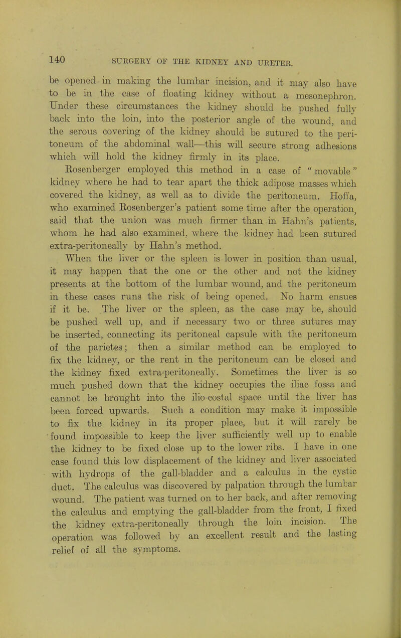 be opened in making the lumbar incision, and it may also have to be in the case of floating kidney without a mesonephron. Under these circumstances the kidney should be pushed fullv back into the loin, into the posterior angle of the Avound, and the serous covering of the kidney should be sutured to the peri- toneum of the abdominal wall—this will secure strong adhesions which will hold the kidney firmly in its place. Eosenberger employed this method in a case of movable kidney where he had to tear apart the thick adipose masses which covered the kidney, as well as to divide the peritoneum. Hofi'a, who examined Eosenberger's patient some time after the operation^ said that the union was much firmer than in Hahn's patients, whom he had also examined, where the kidney had been sutured extra-peritoneally by Hahn's method. When the liver or the spleen is lower in position than usual, it may happen that the one or the other and not the kidney presents at the bottom of the lumbar woimd, and the peritoneum in these cases runs the risk of being opened. No harm ensues if it be. The liver or the spleen, as the case may be, should be pushed well up, and if necessary two or three sutures may be uiserted, connecting its peritoneal capsule with the peritoneum of the parietes; then a similar method can be emploj ed to fix the kidney, or the rent in the peritoneum can be closed and the kidney fixed extra-peritoneally. Sometimes the liver is so much pushed down that the kidney occupies the iliac fossa and cannot be brought into the ilio-costal space until the liver has been forced upwards. Such a condition may make it impossible to fix the kidney in its proper place, but it will rarely be •found impossible to keep the liver sufiiciently well up to enable the kidney to be fixed close up to the lower ribs. I have in one case found this low displacement of the kidney and liver associated with hydrops of the gall-bladder and a calculus in the cystic duct. The calculus was discovered by palpation through the lumbar wound. The patient was turned on to her back, and after removing the calculus and emptying the gall-bladder from the front, I fixed the kidney extra-peritoneally through the loin incision. The operation was followed by an excellent result and the lasting relief of all the symptoms.