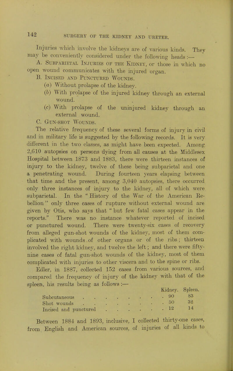 Injuries which involve the kidneys are of various kinds. They may be convenient!}^ considered under the following heads :— A. SuBPARiETAL INJURIES OF THE KiDNEY, or tliose in which no open wound communicates with the injured organ. B. Incised and Punctured Wounds. (a) Without prolapse of the kidney. (h) With prolapse of the injured kidney through an external wound. (c) With prolapse of the uninjured kidney through an external wound. C. Gun-shot Wounds. The relative frequency of these several forms of injury in civil and in military life is suggested by the following records. It is very different in the two classes, as might have been expected. Among 2,610 autopsies on persons dying from all causes at the Middlesex Hospital between 1873 and 1883, there were thirteen instances of injury to the kidney, twelve of these being subparietal and one a penetrating wound. During fourteen years elapsing between that time and the present, among 3,040 autopsies, there occurred only three instances of injury to the kidney, all of which were subparietal. In the  History of the War of the American Ee- bellion only three cases of rupture without external wound are given by Otis, who says that  but few fatal cases appear in the reports. There was no instance whatever reported of incised or punctured woimd. There were twenty-six cases of recovery from alleged gun-shot wounds of the kidney, most of them com- plicated with wounds of other organs or of the ribs; thirteen involved the right kidney, and twelve the left; and there were fifty- nine cases of fatal gun-shot wounds of the kidney, most of them complicated with injuries to other viscera and to the spine or ribs. Edler, in 1887, collected 152 cases from various sources, and compared the frequency of injury of the kidney with that of the spleen, his results being as follows :— Kidney. Spleen. Subcutaneous 90 S3 Shot wounds ^0 Incised and punctured 12 14 Between 1884 and 1893, inclusive, I collected thirty-one cases, from English and American sources, of injuries of all kinds to