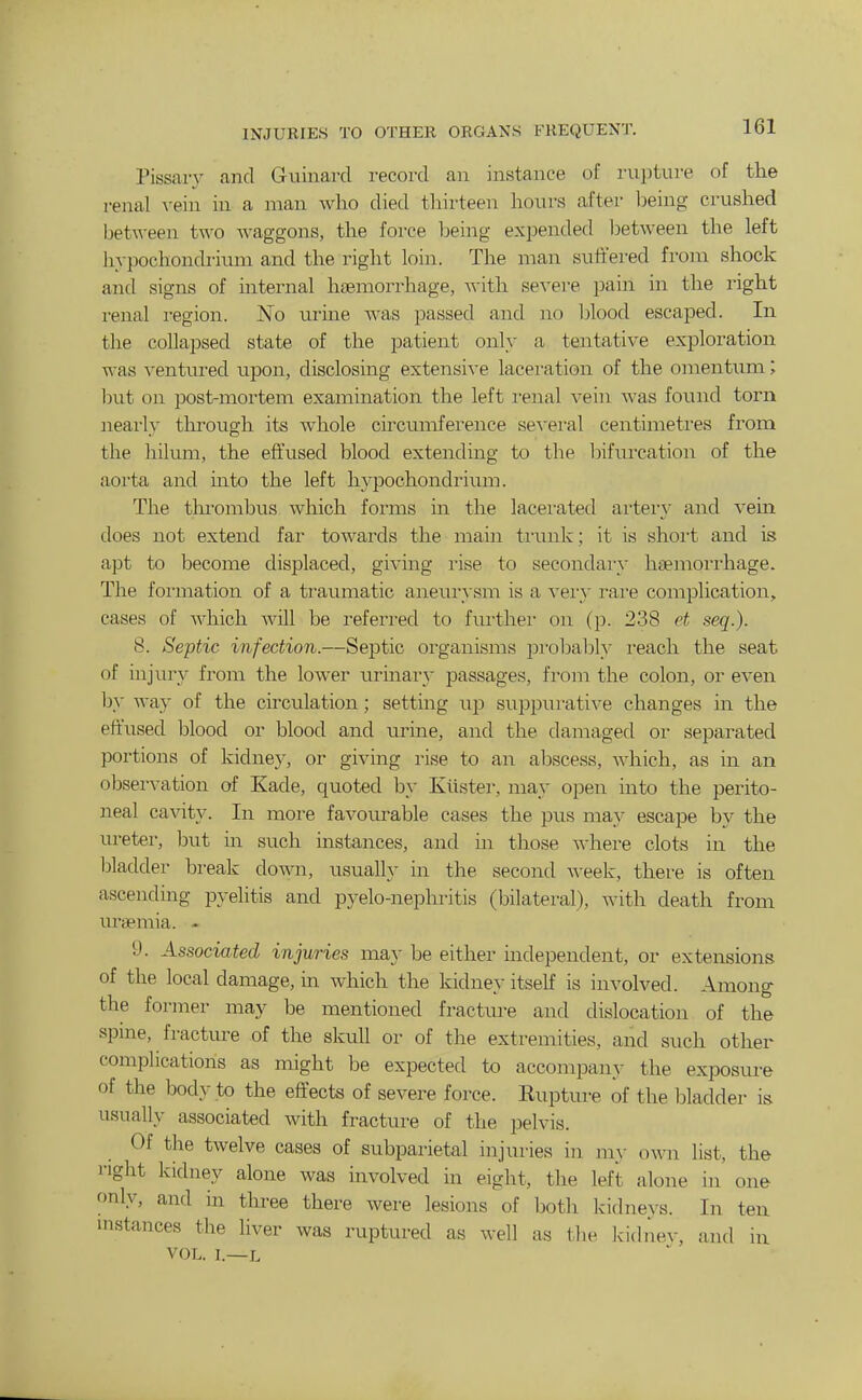INJUKIES TO OTHER ORGANS FREQUENT. Pissary and Guinard record an instance of rupture of the renal vein in a man who died thirteen hours after being crushed ljet\veen two Avaggons, the force being expended iDetween the left h}-pochondriuni and the right loin. The man suffered from shock and signs of internal haemorrhage, with sevei-e pain in the right renal region. No urine was passed and no Ijlood escaped. In the collapsed state of the patient only a tentative exploration was ventured upon, disclosing extensive laceration of the omentum; hut on post-mortem examination the left i-enal vein was found torn neai'ly through its whole circumference se-\-ei'al centimeti'es from the hilum, the effused blood extending to tbe l^ifrnxation of the aorta and into the left hypochondrium. The tlu'ombus which forms in the lacerated artei-y and vein does not extend far towards the main ti'unk; it is shoi't and is apt to become displaced, giving rise to secondary hsemoi'rhage. The foi'mation of a traumatic aneurysm is a vei'y rai-e complication, cases of which will be referred to further on (p. 238 et seq.). 8. Septic infection.—Septic organisms pi-obably reach the seat of injury from the lower urinar}' passages, from the colon, or even by way of the circulation; setting up suppurative changes in the effused blood or blood and urine, and the damaged or separated portions of kidney, or giving rise to an abscess, which, as in an observation of Kade, quoted by Kiister, may open into the perito- neal cavity. In more favourable cases the pus may escape by the ureter, but in such instances, and in those where clots in the bladder break down, usually in the second \\-eek, there is often ascending pyelitis and pyelo-nephritis (bilateral), with death from uraemia. - 9. Associated injuries may be either independent, or extensions of the local damage, in which the kidney itself is involved. Among the former may be mentioned fractm-e and dislocation of the spine, fracture of the skull or of the extremities, and such other complications as might be expected to accompany the exposure of the body to the effects of severe force. Rupture of the bladder is usually associated with fracture of the pelvis. Of the twelve cases of subparietal injuries in my own list, the right kidney alone was mvolved in eight, the left alone in one only, and in three there were lesions of both kidneys. In ten instances the liver was ruptured as well as tbe Iddnev, and in VOL. 1.—L