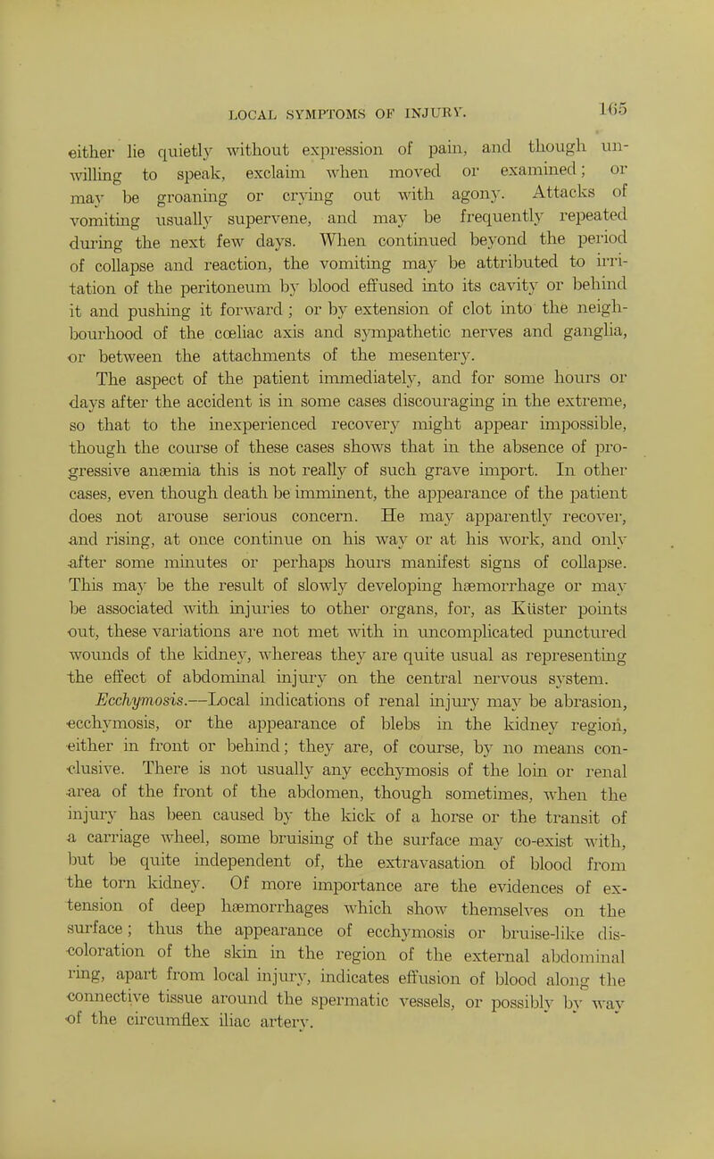 LOCAL SYMPTOMS OF INJURY. iA)0 either lie quietl}^ without expression of pam, and though un- AvilUng to speak, exclaim when moved or examined; or may be groaning or crying out with agon}'. Attacks of vomiting usually supervene, and may be frequently repeated during the next few days. When continued beyond the period of collapse and reaction, the vomiting may be attributed to irri- tation of the peritoneum by blood effused into its cavity or behind it and pushing it forward ; or by extension of clot into the neigh- bourhood of the coehac axis and sympathetic nerves and ganglia, or between the attachments of the mesentery. The aspect of the patient immediately, and for some hours or days after the accident is in some cases discouraging in the extreme, so that to the inexperienced recovery might appear impossible, though the course of these cases shows that in the absence of pro- gressive anaemia this is not really of such grave import. In othei' cases, even though death be imminent, the appearance of the patient does not arouse serious concern. He may apparently recovei, ■and rising, at once continue on his way or at his work, and only •after some minutes or perhaps hours manifest signs of collapse. This ma)' be the result of slowly developing haemorrhage or may be associated with injuiies to other organs, for, as Xuster points out, these variations are not met with in uncomplicated punctured wounds of the kidney, whereas they are quite usual as representmg the effect of abdomuaal injury on the central nervous system. Ecchymosis.—Local indications of renal injury may be abi^asion, ■ecchymosis, or the appearance of blebs m the kidney region, •either in front or l^ehind; they are, of course, by no means con- •clusive. There is not usually any ecchymosis of the loin or renal •area of the front of the abdomen, though sometimes, when the injury has been caused by the kick of a horse or the transit of a carriage Avheel, some bruising of the surface may co-exist with, but be quite independent of, the extravasation of blood from the torn kidney. Of more importance are the evidences of ex- tension of deep haemorrhages which show themselves on the surface; thus the appearance of ecchymosis or bruise-like dis- •coloration of the skin in the region of the external abdominal ring, apart from local mjury, indicates effusion of blood along the connective tissue around the spei^matic vessels, or possibly b}' way of the circumflex iliac artery.