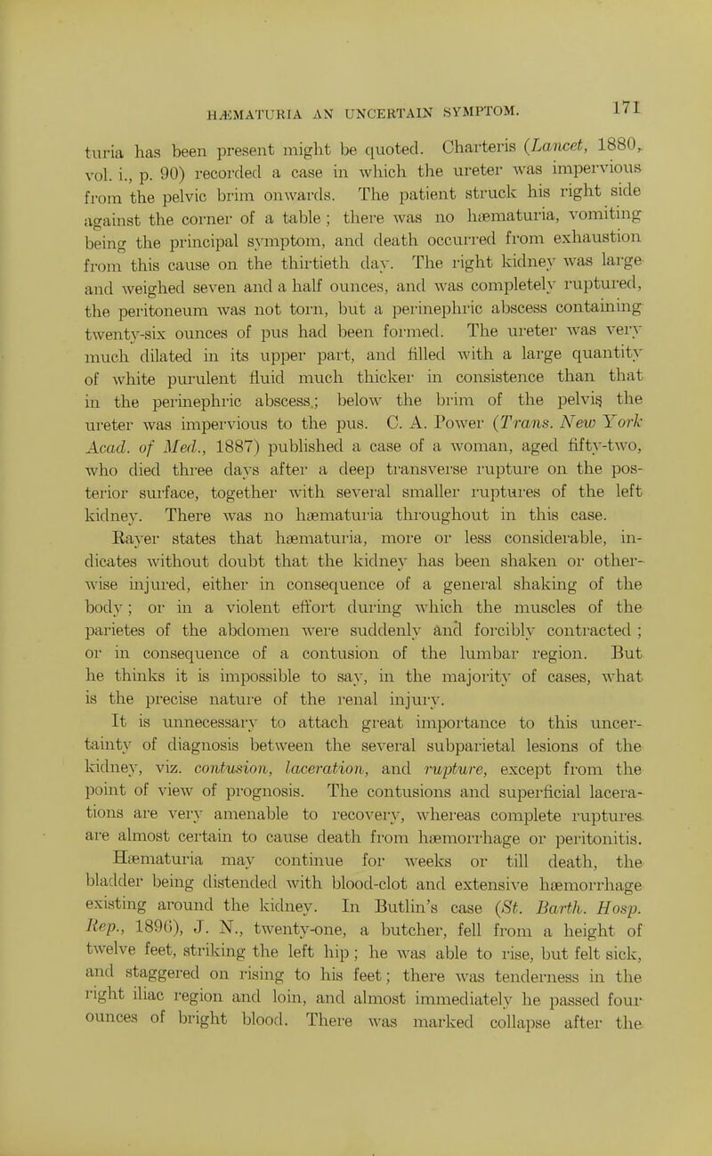 HEMATURIA AN UNCERTAIN SYMPTOM. turia has been present might be quoted. Charteris {Lancet, 1880^ vol. i., p. 90) recorded a case in which the ureter Avas impervious from the pelvic bi'im onwards. The patient struck his right side against the corner of a table ; there was no haematuria, vomitmg being the principal s}'mptom, and death occui-red from exhaustion from this cause on the thu-tieth day. The right kidney was large and weighed seven and a half ounces, and was completely ruptured, the peritoneum was not torn, but a perinephric abscess containing twenty-six ounces of pus had been formed. The ureter was very much dilated in its upper part, and hlled with a large quantity of white purulent fluid much thicker in consistence than that in the perinephric abscess; below the brim of the pelvi^ the ureter was impervious to the pus. C. A. Power (Trans. New York Acad, of Med., 1887) published a case of a woman, aged fifty-two, who died tlii-ee days after a deep transverse rupture on the pos- terior sui-face, togethei with several smallei' i-uptui-es of the left kidney. There was no haematuria thi'oughovit in this case. Eayei- states that hsematuria, moi-e or less considei-able, in- dicates without doubt that the kidney has been shaken or other- wise injui-ed, either in consequence of a genei-al shaking of the body; oi- in a violent effoi't during Avhich the muscles of the parietes of the abdomen were suddenly and forcibly contracted ; or in consequence of a contusion of the lumbar I'egion. But he thinks it is impossible to say, in the majoiity of cases, what is the jDrecise natui'e of the i-enal injury. It is unnecessary to attach gi'eat impoi'tance to this imcer- tainty of diagnosis between the several subpaiietal lesions of the kidney, viz. contu.non, laceration, and rupture, except fi'om the pouit of view of prognosis. The contusions and superficial lacera- tions are very amenable to i-ecovery, whereas complete I'uptures. are almost certain to cause death fi-om haemorrhage or peritonitis. Haematuria may continue for weeks or till death, the bladder being distended with blood-clot and extensive haemorrhage existing around the kidney. In Butlin's case {St. Barth. Hosp. Rep., 189()), J. N., twenty-one, a butcher, fell from a height of twelve feet, striking the left hip; he was able to rise, but felt sick, and staggered on rismg to his feet; there was tenderness in the right ihac region and loin, and almost immediately he passed foui- ounces of bright blood. There was marked collapse after the