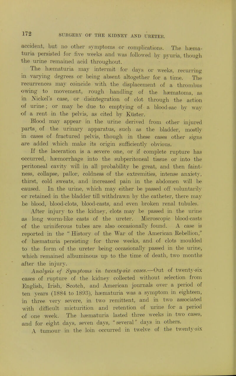 accident, but no other symptoms or complications. The haema- turia persisted for five A\'eeks and was followed by pj'uria, though the urine remained acid throughout. The hematuria may intermit for days or weeks, recurring in varying degrees or being absent altogether for a time. The recurrences may coincide with the displacement of a thrombus owmg to movement, rough handling of the hoematoma, as in Nickel's case, or disintegration of clot through the action of urine; or may be due to emptymg of a blood-sac b}' ^vay of a rent in the pelvis, as cited by Ktister. Blood may appear in the urine derived from other mjured parts, of the urinary apparatus, such as the bladder, mostly in cases of fractured pelvis, though m these cases other signs are added which make its origin sufiicientl}- obvious. If the laceration is a severe one, or if complete rupture has occurred, haemorrhage into the subperitoneal tissue or mto the peritoneal cavity will in all probability be great, and then faint- ness, collapse, jDallor, coldness of the extremities, intense anxiet}*, thirst, cold sweats, and increased pain in the abdomen will be ■caused. In the urine, which may either be passed off voluntarily or retained in the bladder till withdrawn by the catheter, there may be blood, blood-clots, blood-casts, and even broken renal tubules. After injur}' to the kidney, clots may be passed in the urine as long worm-like casts of the ureter. Microscopic blood-casts of the urmiferous tubes are also occasionally found. A case is i-eported in the  History of the War of the American Eebellion, of hsematuria persisting for tlu'ee weeks, and of clots moulded to the form of the ureter being occasionally passed ui the urine, which remained albuminous up to the time of death, two months after the injury. Analysis of Byrwptoms in twenty-six cases.—Out of twenty-six cases of rupture of the kidney collected without selection froni English, Irish, Scotch, and American journals over a period of ten years (1884 to 1893), hsematuria was a symptom in eighteen, in three very severe, in two remittent, and in two associated with difficult micturition and retention of urine for a period of one week. The hcematuria lasted three weeks in two cases, and for eight days, seven days, several da}-s in others. A tumour in the loin occurred in twelve of the twenty-six