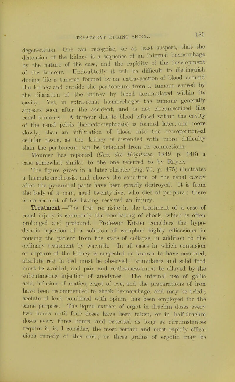 degeneration. One can recognise, or at least suspect, that the distension of the kidney is a sequence of an internal haemorrhage by the nature of the case, and the rapidity of the development of the tumour. Undoubtedly it will be difficult to distinguish during life a tumour formed by an extravasation of blood around the kidney and outside the peritoneum, from a tumour caused by the dilatation of the kidney by blood accumulated within its cavity. Yet, in extra-renal htemorrhages the tumour generally appears soon after the accident, and is not circumscribed like renal tumours. A tumour due to blood effused within the cavity of the renal pelvis (hoemato-nephrosis) is formed later, and more slowh', than an infiltration of blood into the retroperitoneal cellular tissue, as the kidney is distended with more difficulty than the peritoneum can be detached from its connections. Mounier has reported {Gaz. des HSpitaux, 1849, p. 148) a case somewhat similar to the one referred to by Eayer. The figure given in a later chapter (Fig. 70, p. 475) illustrates a hfemato-nephrosis, and shows the condition of the renal cavity after the pyramidal parts have been greatly destroyed. It is from the body of a man, aged twenty-five, who died of purpiu-a ; there is no account of his having I'eceived an injury. Treatment.—The first requisite in the treatment of a case of renal injury is commonly the combating of shock, which is often prolonged and profound. Professor Ktlster considers the h3-po- dermic injection of a solution of camphor highly efficacioiis in rousing the patient from the state of collapse, in addition to the ordinary treatment by warmth. In all cases in which contusion or rupture of the kidney is suspected or known to have occurred, absolute I'est in bed must be observed ; stimulants and solid food must be avoided, and pain and restlessness must be allayed by the subcutaneous injection of anodynes. The internal use of gallic acid, infusion of matico, ergot of rye, and the preparations of iron have been recommended to check haemorrhage, and may be tried ; acetate of lead, combined with opium, has been employed for the same purpose. The liquid extract of ergot in drachm doses every two hours until four doses have been taken, or in half-drachm doses every three hours, and repeated as long as circumstances require it, is, I consider, the most certain and most rapidly effica- cious remedy of this sort; or three grains of ergotin may be