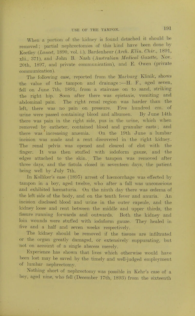 USE OF THE TAMPON. When a portion of the kidney is found detached it should be removed; partial nephrectomies of this kind have been done hy Keetley (Lancet, 1890, vol. i.), Bardenheur (Arch. Klin. Chir., 1891, xlii., 371), and Joliii B. Nash (Australian Medical Gazette, Nov. 20th, 1897, and private communication), and E. Owen (private commim ication). The following case, reported from the Marlnu-g Klinik, shows the value of the tampon and drainage:—H. F., aged seven, fell on June 7th, 1891, from a staircase on to sand, striking the right hip. Soon after thei-e was epistaxis, vomiting and •abdominal pain. The right renal region was harder than the left, thei'e was no pain on pressui'e. Five hundred cm. of urine were passed containing blood and albumen. By June 14th there was pain in the I'ight side, pus in the urine, which A^^hen removed by catheter, contained blood and gi-anular casts; and there was' increasing antemia. On the 19th June a lumbal- incision was made and a rent discovered in the right kidne}\ The renal pelvis was opened and cleared of clot with the finger. It was then stuffed with iodoform gauze, and the edges attached to the skin. The tampon was i-emoved after three days, and the fistula closed in seventeen days, the patient being well by July 7th. In KoUiker's case (1895) arrest of haemorrhage was effected by tampon in a boy, aged twelve, who after a fall was unconscious and exhibited hoematuria. On the ninth day there was oedema of the left side of the body, and on the tenth fever and anuria. An incision disclosed blood and urme in the outer capsule, and the Iddney loose and rent between the middle and upper thirds, the fissure running forwards and outwards. Both the kidney and loin wounds were stufi'ed with iodoform gauze. They healed in five and a half and seven weeks i-espectivel}-. The kidney should be removed if the tissues are infiltrated or the organ greatly damaged, or extensively suppurating, but not on account of a single abscess merely. Experience has shown that lives which otherwise would have been lost may be saved by the timely and well-judged employment of lumbar nephrectomy. Nothing short of nephrectomy Avas possible in Kehr's case of a l)oy, aged nine, who fell (December 17th, 1893) from the sixteenth I