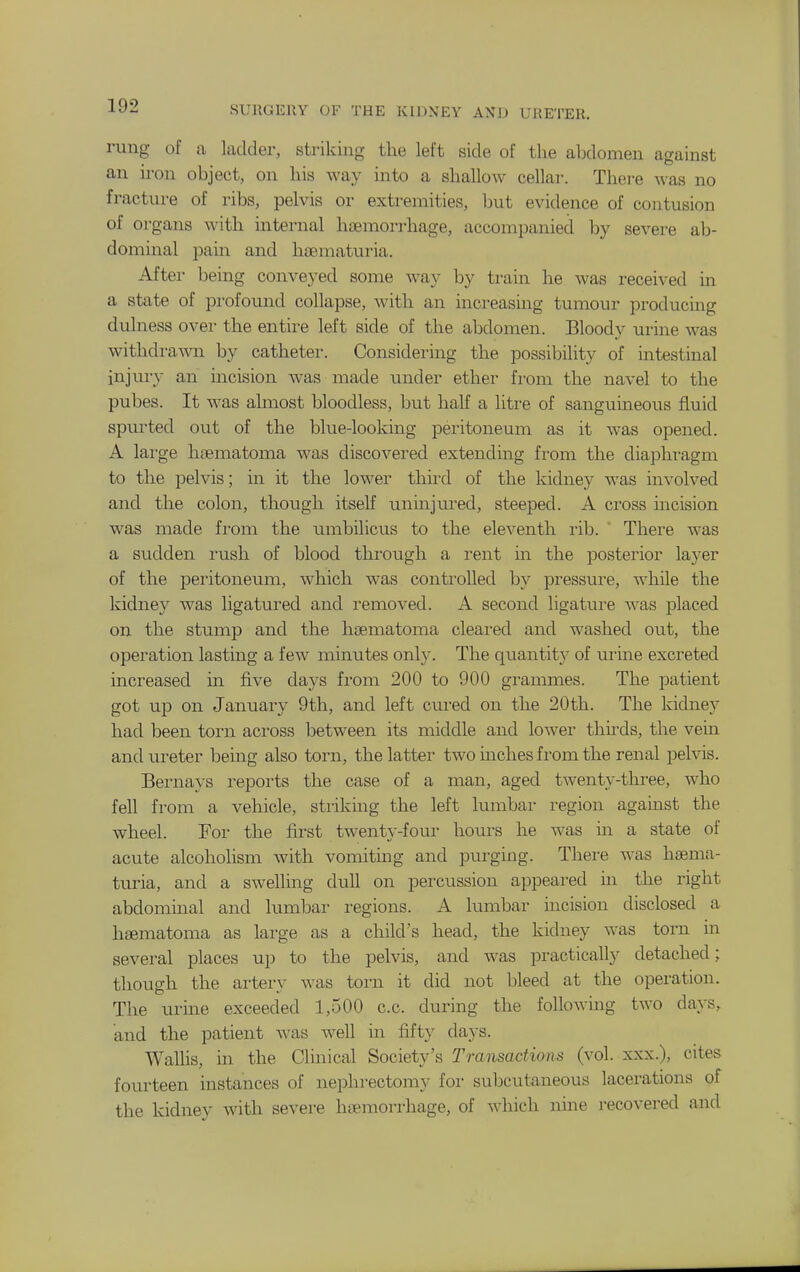 rung of a ladder, striking the left side of the abdomen against an iron object, on his way into a shallow cellar. There was no fracture of ribs, pelvis or extremities, but evidence of contusion of organs with internal haemorrhage, accompanied by severe ab- dominal pain and haematuria. After being conveyed some way by train he was received in a state of pi-ofomid collapse, Avith an increasing tumour producing dulness over the entire left side of the abdomen. Bloody urine was withdrawn by catheter. Considering the possibility of intestinal injury an incision was made xindev ether from the navel to the pubes. It was almost bloodless, but half a litre of sanguineous fluid spurted out of the blue-looking peritoneum as it was opened. A large haematoma was discovered extending from the diaphragm to the pelvis; in it the lower third of the kidney was involved and the colon, though itself uninjured, steeped. A cross incision was made from the umbilicus to the eleventh rib.  There was a sudden rush of blood through a rent in the posterior layer of the pei'itoneum, which was conti'olled by pressure, while the kidney was ligatured and removed. A second ligature was placed on the stump and the haematoma cleared and washed out, the operation lasting a few minutes only. The quantity of urine excreted increased in five days from 200 to 900 grammes. The patient got up on January 9th, and left ciired on the 20th. The kidney had been torn across between its middle and lower thnds, the vein and xu-eter being also torn, the latter two inches from the renal pelvis. Bernays reports the case of a man, aged twenty-three, who fell from a vehicle, striking the left lumbar region against the wheel. For the first twenty-four hours he was in a state of acute alcoholism with vomiting and purging. There was haema- turia, and a swelling dull on percussion appeared in the right abdominal and lumbar regions. A lumbar incision disclosed a haematoma as large as a child's head, the kidney was torn in several places up to the pelvis, and was practically detached; though the artery was torn it did not bleed at the operation. The urine exceeded 1,500 c.c. during the following two days, and the patient was well in fifty days. Wallis, in the Clinical Society's Transactions (vol. xxx.), cites fourteen instances of nephrectomy for subcutaneous lacerations of the kidney with severe haemorrhage, of which nine recovered and