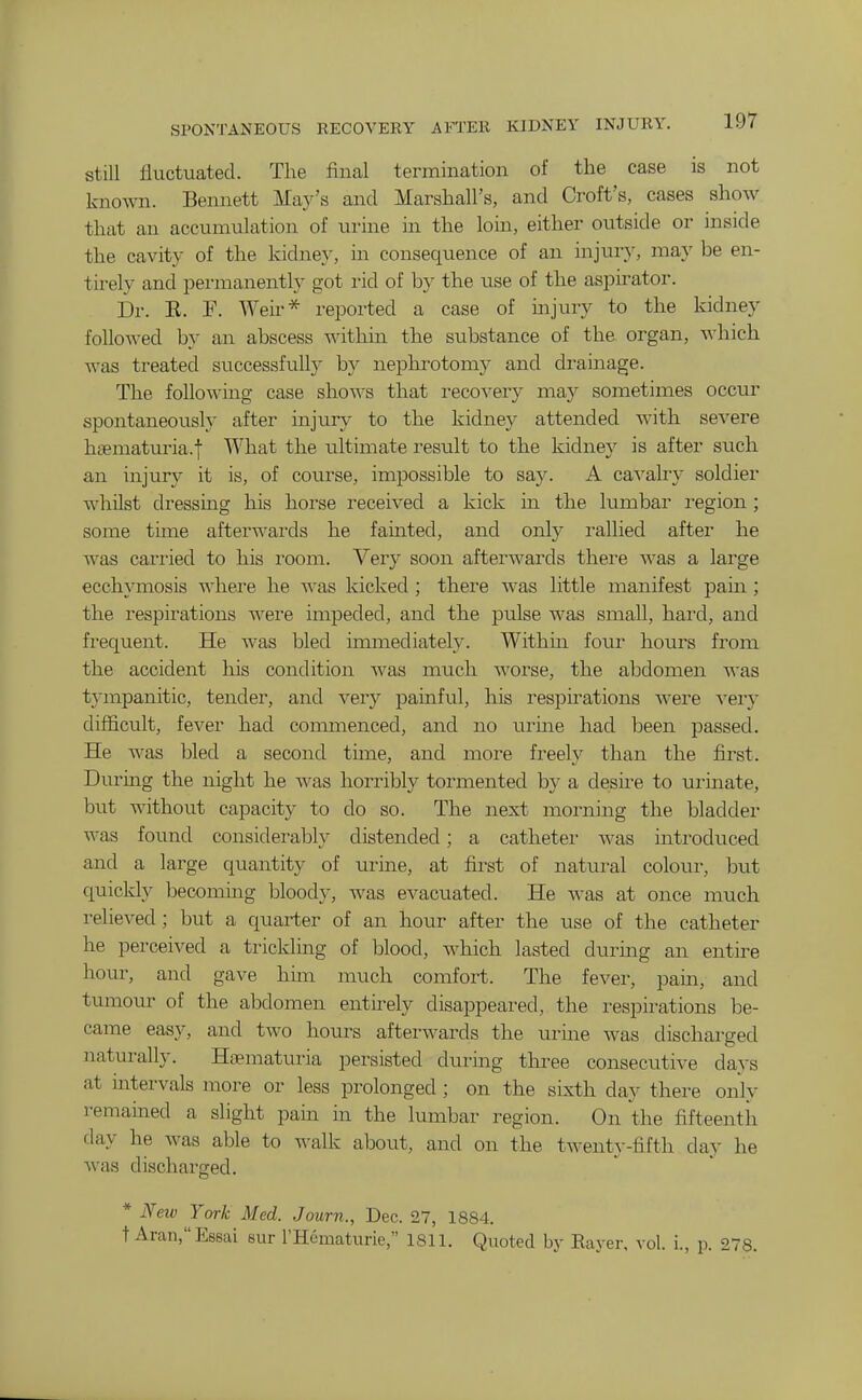 SPONTANEOUS RECOVERY AFTER KIDNEY INJURY. still fluctuated. The final termination of the case is not known. Bennett Ma3^'s and Marshall's, and Croft's, cases show that an accumulation of urine in the loin, either outside or inside the cavity of the kidney, in consequence of an injury, may be en- tirely and permanently got rid of by the use of the aspirator. Dr. E. F. Weir* reported a case of mjury to the kidney followed by an abscess within the substance of the organ, -ndiich was treated successfully by nephrotomy and drainage. The following case shows that reco^'ery may sometimes occur spontaneously after injury to the kidney attended with severe hsematuria.l What the ultimate result to the kidney is after such an injury it is, of course, impossible to say. A cavalry soldier whilst dressing his horse received a kick m the lumbar region ; some time afterwards he fainted, and only rallied after he was carried to his room. Very soon afterwards there was a large ecchymosis where he was kicked ; there was little manifest pam ; the respirations were impeded, and the pulse was small, hard, and frequent. He was bled immediately. Within four hours from the accident his condition Avas much worse, the abdomen was tympanitic, tender, and very painful, his respirations were ver}- difficult, fever had commenced, and no urine had been passed. He was bled a second time, and more freely than the first. During the night he A^-as horribly tormented by a desu^e to urinate, but without capacity to do so. The next morning the bladder was found considerably distended; a catheter was introduced and a large quantity of urine, at first of natural colour, hxit quickly becoming bloody, was evaciiated. He was at once much relieved; but a quarter of an hour after the use of the catheter he perceived a trickling of blood, which lasted during an entire hour, and gave him much comfort. The fever, pain, and tumour of the abdomen entirely disappeared, the respirations be- came easy, and two hours afterwards the urine was discharged naturally. Hoematuria persisted during three consecutive days at nitervals more or less prolonged ; on the sixth day there only remained a slight pain in the lumbar region. On the fifteenth day he was able to walk about, and on the twenty-fifth day he was discharged. * New York Med. Journ., Dec. 27, 1884. t Aran,Es6ai sur rHematurie, 1811. Quoted by Eayer, vol. i., p. 278.