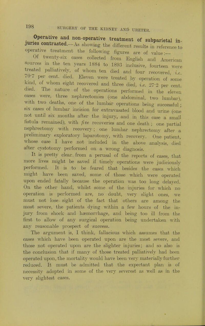 Operative and non-operative treatment of subparietal in- juries contrasted.-As «howmg the diderent results m referenee to operative treatment the following figures are of value-— Of twenty-six cases collected fi-oin English and Iniericaii sources m the ten years 1884 to 1893 inclusive, fourteen were treated palliatiyely, of whom ten died and four recovered i e 70-7 per cent. died. Eleven were treated by operation of some kind, of whom eight recovered and three died, i.e. 27-2 per cent, died. The nature of the operations performed in the eleven cases were, three nephrectomies (one abdominal, two lumljar), with two deaths, one of the lumbar operations being successful J SIX cases of lumbar incision for extravasated blood and urine (one' not until six months after the injury, and in this case a small fistula remained), with five recoveries and one death ; one partial nephrectomy with recovery; one lumbar nephrectomy after a preliminary exploratory laparotomy, with recovery. One patient, whose case I have not included in the above anah'sis, died after cystotomy performed on a wrong diagnosis. It IS pretty clear , from a perusal of the reports of cases, that more lives might be saved if timely operations were judiciously performed. It is to be feared that besides the cases which might have been saved, some of those which were operated upon ended fatally because the operation was too long delayed. On the other hand, whilst some of the injuries for which no operation is pei'formed are, no doubt, very slight ones, we must not lose- sight of the fact that others are among the most sevei'e, the patients dying within a few houi's of the in- juiy from shock and haemorrhage, and being too ill from the first to allow of any surgical operation being undertaken with any reasonable prosjDect of success. The argument is, I think, fallacious which assumes that the cases which have been operated upon are the most severe, and those not opei-ated upon are the slighter uijuries; and so also is the conclusion that if many of those treated palliatively had been operated upon, the mortality would have been very materially fui'ther reduced. It must be admitted that the expectant plan is of necessity ado]Dted in some of the very severest as well as in the very slightest cases.